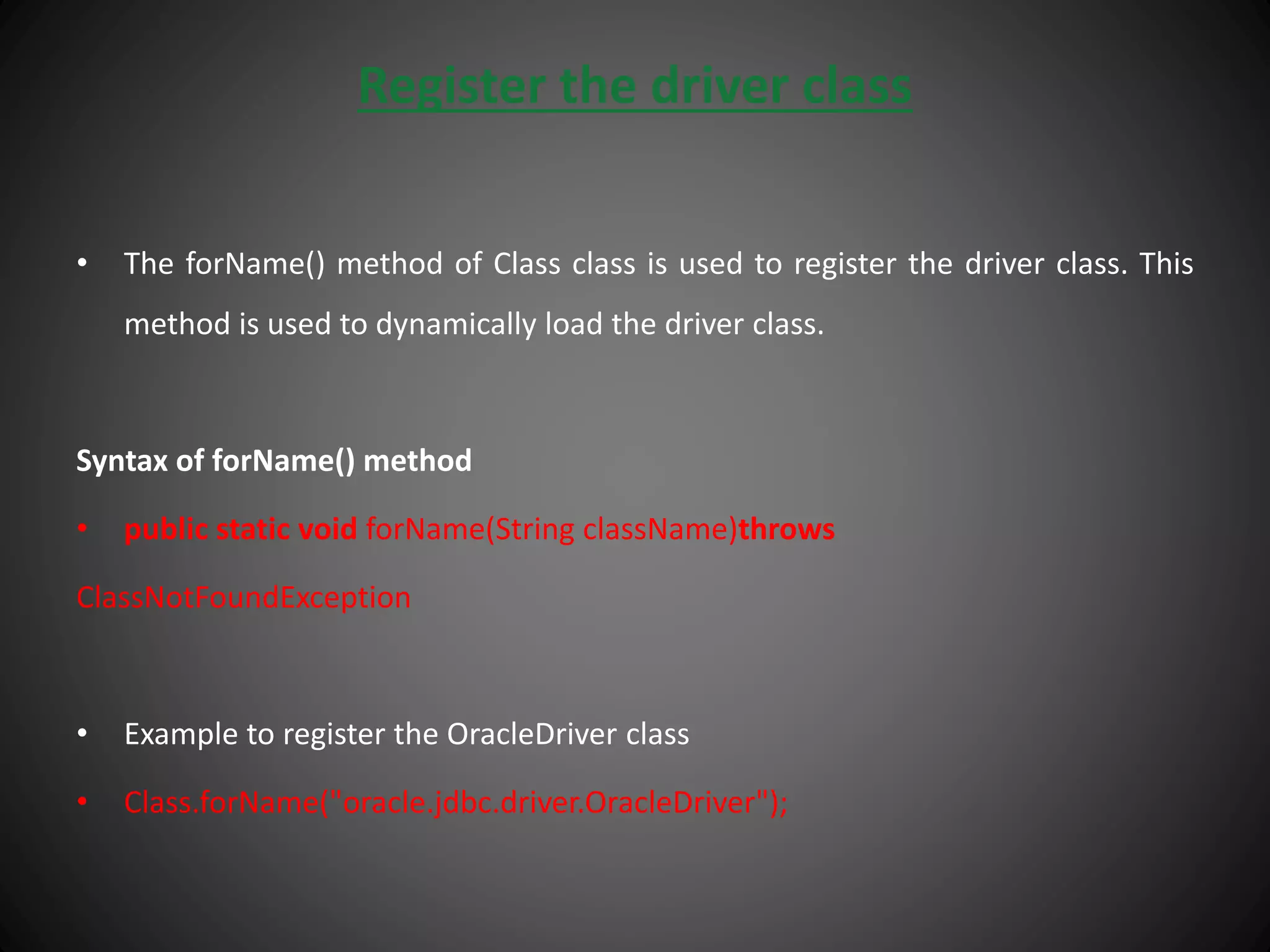 Register the driver class
• The forName() method of Class class is used to register the driver class. This
method is used to dynamically load the driver class.
Syntax of forName() method
• public static void forName(String className)throws
ClassNotFoundException
• Example to register the OracleDriver class
• Class.forName("oracle.jdbc.driver.OracleDriver");
 