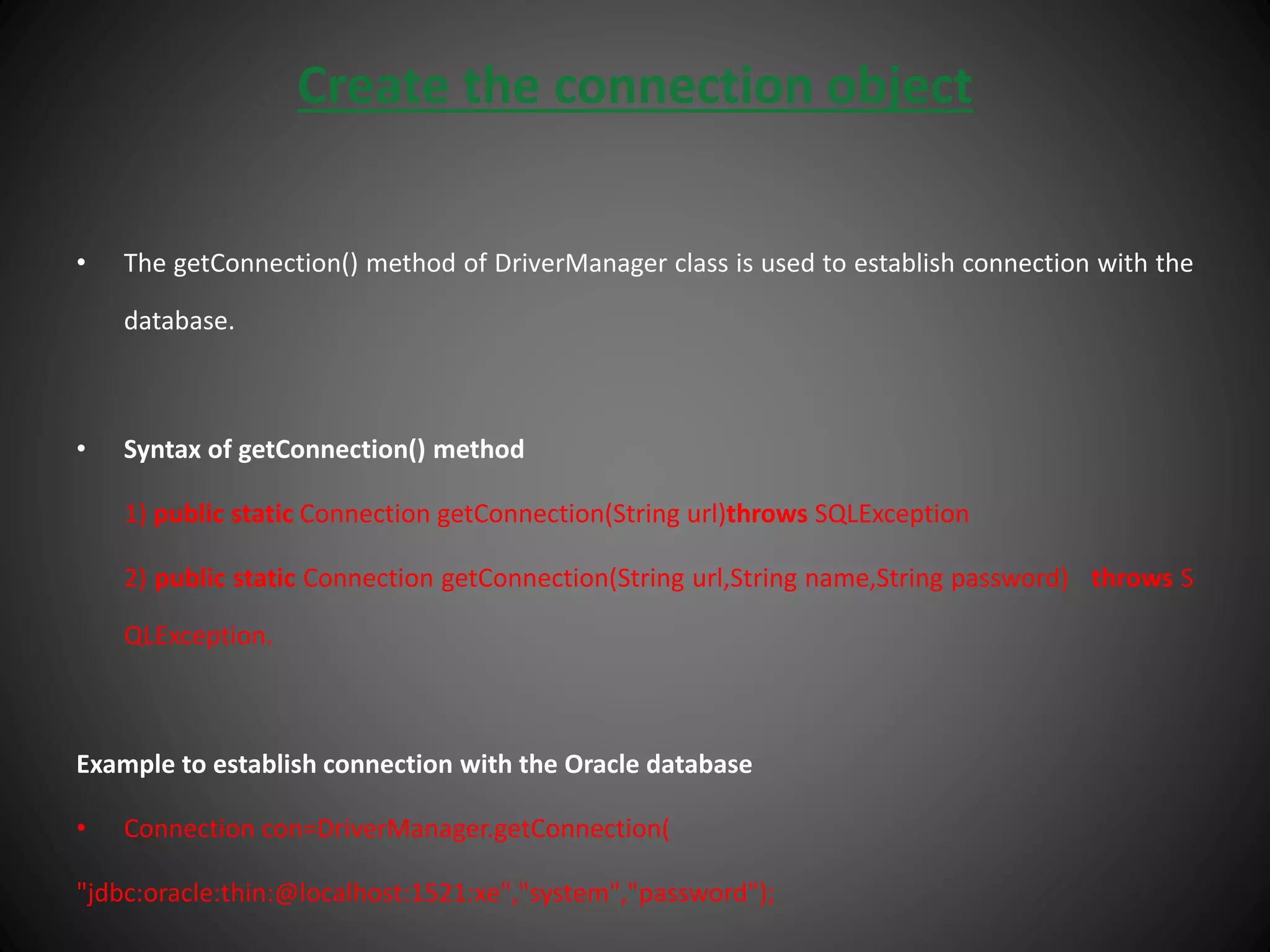 Create the connection object
• The getConnection() method of DriverManager class is used to establish connection with the
database.
• Syntax of getConnection() method
1) public static Connection getConnection(String url)throws SQLException
2) public static Connection getConnection(String url,String name,String password) throws S
QLException.
Example to establish connection with the Oracle database
• Connection con=DriverManager.getConnection(
"jdbc:oracle:thin:@localhost:1521:xe","system","password");
 