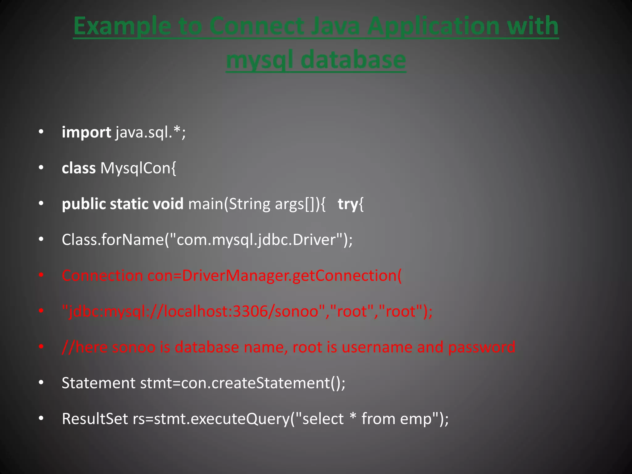 Example to Connect Java Application with
mysql database
• import java.sql.*;
• class MysqlCon{
• public static void main(String args[]){ try{
• Class.forName("com.mysql.jdbc.Driver");
• Connection con=DriverManager.getConnection(
• "jdbc:mysql://localhost:3306/sonoo","root","root");
• //here sonoo is database name, root is username and password
• Statement stmt=con.createStatement();
• ResultSet rs=stmt.executeQuery("select * from emp");
 
