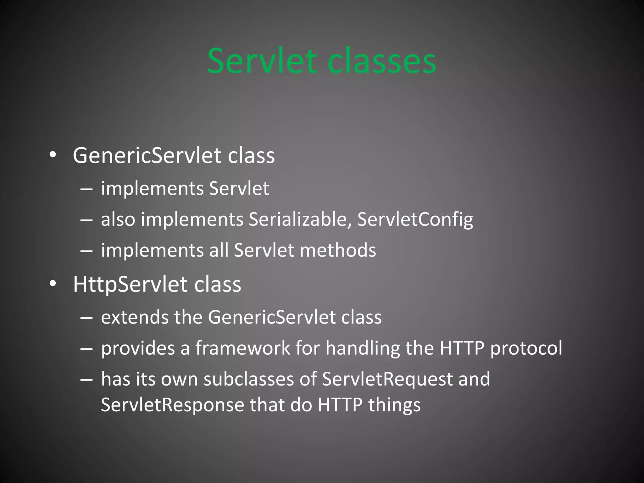 Servlet classes
• GenericServlet class
– implements Servlet
– also implements Serializable, ServletConfig
– implements all Servlet methods
• HttpServlet class
– extends the GenericServlet class
– provides a framework for handling the HTTP protocol
– has its own subclasses of ServletRequest and
ServletResponse that do HTTP things
 