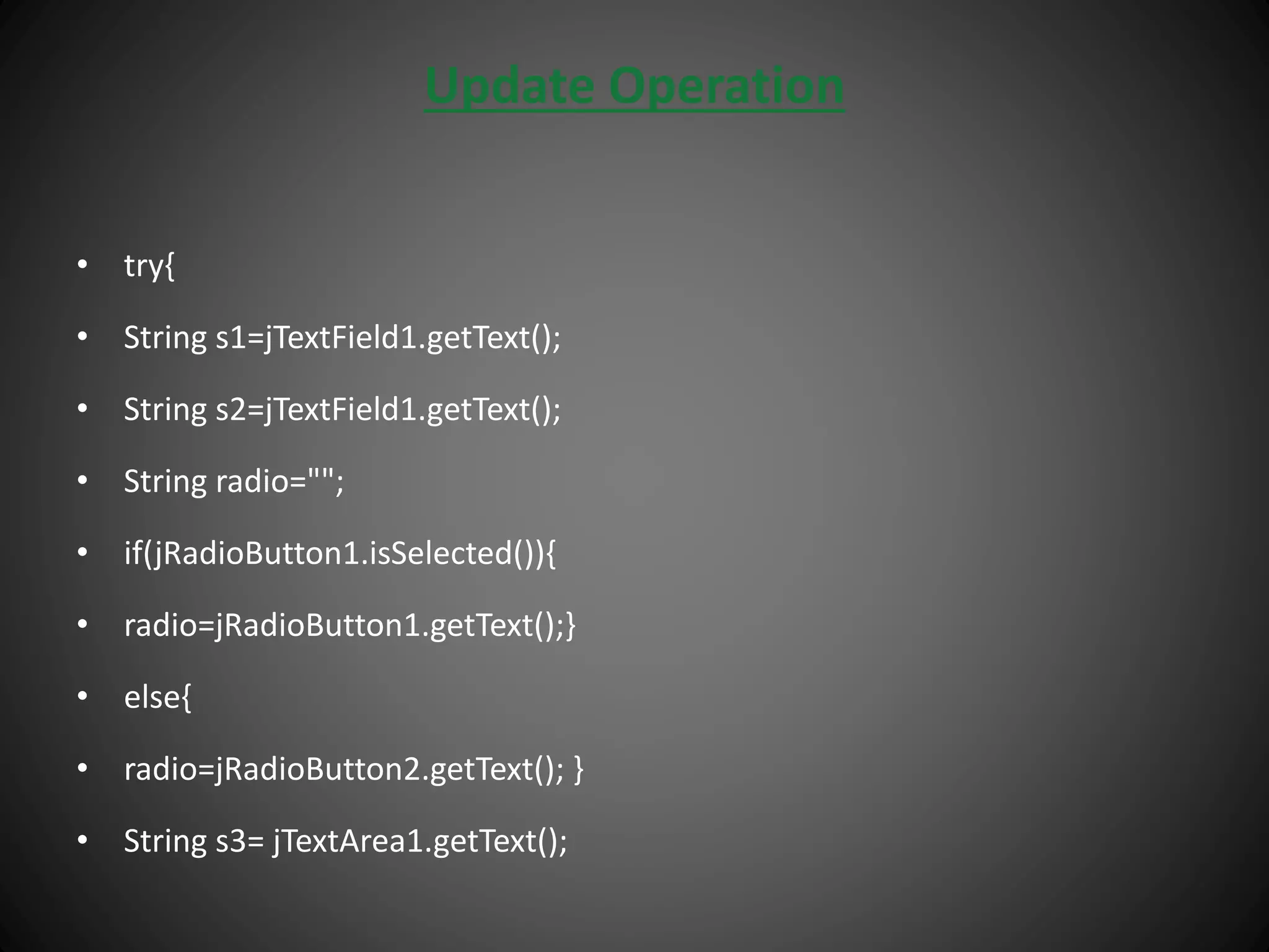 Update Operation
• try{
• String s1=jTextField1.getText();
• String s2=jTextField1.getText();
• String radio="";
• if(jRadioButton1.isSelected()){
• radio=jRadioButton1.getText();}
• else{
• radio=jRadioButton2.getText(); }
• String s3= jTextArea1.getText();
 