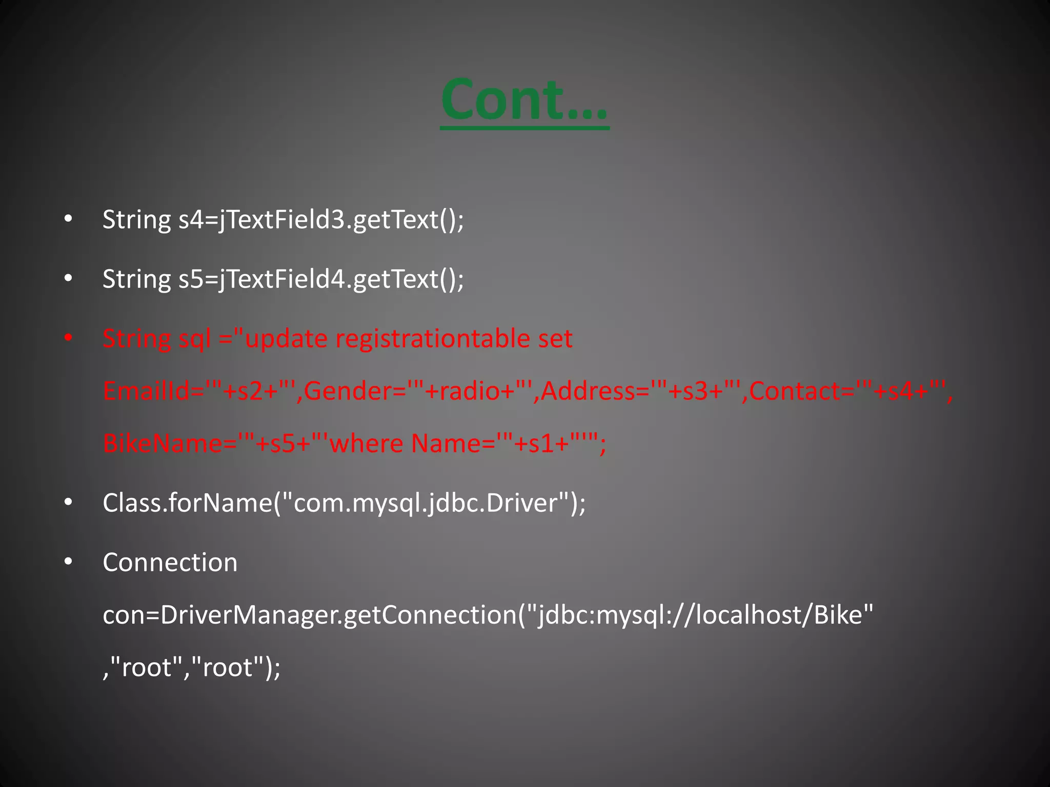 Cont…
• String s4=jTextField3.getText();
• String s5=jTextField4.getText();
• String sql ="update registrationtable set
EmailId='"+s2+"',Gender='"+radio+"',Address='"+s3+"',Contact='"+s4+"',
BikeName='"+s5+"'where Name='"+s1+"'";
• Class.forName("com.mysql.jdbc.Driver");
• Connection
con=DriverManager.getConnection("jdbc:mysql://localhost/Bike"
,"root","root");
 