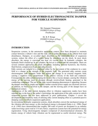 NOVATEUR PUBLICATIONS
INTERNATIONAL JOURNAL OF INNOVATIONS IN ENGINEERING RESEARCH AND TECHNOLOGY [IJIERT]
ISSN: 2394-3696
VOLUME 2, ISSUE 9, SEP.-2015
1 | P a g e
PERFORMANCE OF HYBRID ELECTROMAGNETIC DAMPER
FOR VEHICLE SUSPENSION
Mr. Ganapati Vhanamane
SVERIES College of Engg
Pandharpur.
Dr. B. P. Ronge
SVERIES College of Engg
Pandharpur.
INTRODUCTION
Suspension systems, in the automotive application context, have been designed to maintain
contact between a vehicle’s tires and the road, and to isolate the frame of the vehicle from road
disturbances. Dampers, or so-called shock absorbers, as the undeniable heart of suspension
systems, reduce the effect of a sudden bump by smoothing out the shock. In most shock
absorbers, the energy is converted into heat via viscous fluid. In hydraulic cylinders, the
hydraulic fluid is heated up. In air cylinders, the hot air is emitted into the atmosphere. There are
several common approaches for shock absorption, including material hysteresis, dry friction,
fluid friction, compression of gas, and eddy currents.
Eddy currents are induced in a conductor either by the movement of the conductor in a static
field or a change in the strength of the magnetic field. The generated eddy currents create
electromagnets with magnetic fields that oppose the change in an external magnetic field,
causing a repulsive force proportional to the relative velocity of the field and conductor.
Consequently, the eddy current damping device acts like a viscous damper, causing the vibration
energy of the moving mass to dissipate through resistive/Joule heating, generated in the
conducting component. The use of the eddy current damping phenomenon is appealing, because
the damper structure is simple and requires neither external power supply nor electronic devices;
in addition, no fluid is involved in the damper, and the moving parts of the damper have no
mechanical contact.
Applications of the eddy current damping effect in vibration suppression studies have been
reported, but, to the best of the author’s knowledge, the application of the eddy current in vehicle
suspension systems has not been addressed in prior publications. Chapter 3 covers the
development and feasibility study of utilizing eddy current damping effect as a potential passive
damping source in vehicle suspension applications.
In conventional hydraulic suspension systems, shock absorbers convert the mechanical energy of
the vibration into heat energy, so this mechanical energy is dissipated (Suda et al., 1996). Segal
et al. (1982) have demonstrated that roughly 200 watts of power are dissipated in an ordinary
sedan traversing a poor road at 13.4 m/s; hence, suspension systems have the potential for energy
regeneration. Using electromagnetic dampers (composed of electromechanical elements), the
kinetic energy of vehicle body vibration can be regenerated as useful electrical energy. The
 