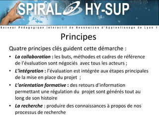 Principes  Quatre principes clés guident cette démarche : La collaboration   :  les buts, méthodes et cadres de référence de l’évaluation sont négociés  avec tous les acteurs ;  L’intégration  :  l’évaluation est intégrée aux étapes principales de la mise en place du projet  ; L’orientation formative   :  des retours d’information permettant une régulation du  projet sont générés tout au long de son histoire La recherche   : produire des connaissances à propos de nos processus de recherche 