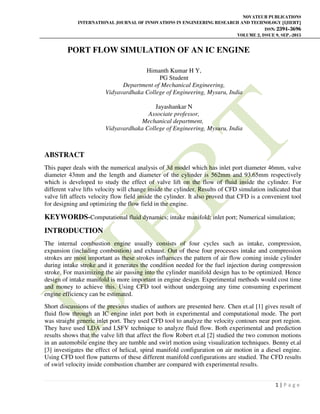 NOVATEUR PUBLICATIONS
INTERNATIONAL JOURNAL OF INNOVATIONS IN ENGINEERING RESEARCH AND TECHNOLOGY [IJIERT]
ISSN: 2394-3696
VOLUME 2, ISSUE 9, SEP.-2015
1 | P a g e
PORT FLOW SIMULATION OF AN IC ENGINE
Himanth Kumar H Y,
PG Student
Department of Mechanical Engineering,
Vidyavardhaka College of Engineering, Mysuru, India
Jayashankar N
Associate professor,
Mechanical department,
Vidyavardhaka College of Engineering, Mysuru, India
ABSTRACT
This paper deals with the numerical analysis of 3d model which has inlet port diameter 46mm, valve
diameter 43mm and the length and diameter of the cylinder is 562mm and 93.65mm respectively
which is developed to study the effect of valve lift on the flow of fluid inside the cylinder. For
different valve lifts velocity will change inside the cylinder. Results of CFD simulation indicated that
valve lift affects velocity flow field inside the cylinder. It also proved that CFD is a convenient tool
for designing and optimizing the flow field in the engine.
KEYWORDS-Computational fluid dynamics; intake manifold; inlet port; Numerical simulation;
INTRODUCTION
The internal combustion engine usually consists of four cycles such as intake, compression,
expansion (including combustion) and exhaust. Out of these four processes intake and compression
strokes are most important as these strokes influences the pattern of air flow coming inside cylinder
during intake stroke and it generates the condition needed for the fuel injection during compression
stroke. For maximizing the air passing into the cylinder manifold design has to be optimized. Hence
design of intake manifold is more important in engine design. Experimental methods would cost time
and money to achieve this. Using CFD tool without undergoing any time consuming experiment
engine efficiency can be estimated.
Short discussions of the previous studies of authors are presented here. Chen et.al [1] gives result of
fluid flow through an IC engine inlet port both in experimental and computational mode. The port
was straight generic inlet port. They used CFD tool to analyze the velocity contours near port region.
They have used LDA and LSFV technique to analyze fluid flow. Both experimental and prediction
results shows that the valve lift that affect the flow Robert et.al [2] studied the two common motions
in an automobile engine they are tumble and swirl motion using visualization techniques. Benny et.al
[3] investigates the effect of helical, spiral manifold configuration on air motion in a diesel engine.
Using CFD tool flow patterns of these different manifold configurations are studied. The CFD results
of swirl velocity inside combustion chamber are compared with experimental results.
 