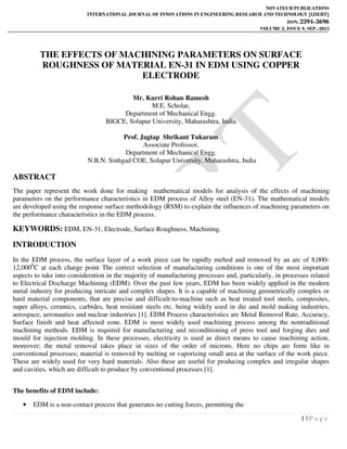 NOVATEUR PUBLICATIONS
INTERNATIONAL JOURNAL OF INNOVATIONS IN ENGINEERING RESEARCH AND TECHNOLOGY [IJIERT]
ISSN: 2394-3696
VOLUME 2, ISSUE 9, SEP.-2015
1 | P a g e
THE EFFECTS OF MACHINING PARAMETERS ON SURFACE
ROUGHNESS OF MATERIAL EN-31 IN EDM USING COPPER
ELECTRODE
Mr. Kurri Rohan Ramesh
M.E. Scholar,
Department of Mechanical Engg.
BIGCE, Solapur University, Maharashtra, India
Prof. Jagtap Shrikant Tukaram
Associate Professor,
Department of Mechanical Engg.
N.B.N. Sinhgad COE, Solapur University, Maharashtra, India
ABSTRACT
The paper represent the work done for making mathematical models for analysis of the effects of machining
parameters on the performance characteristics in EDM process of Alloy steel (EN-31). The mathematical models
are developed using the response surface methodology (RSM) to explain the influences of machining parameters on
the performance characteristics in the EDM process.
KEYWORDS: EDM, EN-31, Electrode, Surface Roughness, Machining.
INTRODUCTION
In the EDM process, the surface layer of a work piece can be rapidly melted and removed by an arc of 8,000-
12,0000
C at each charge point The correct selection of manufacturing conditions is one of the most important
aspects to take into consideration in the majority of manufacturing processes and, particularly, in processes related
to Electrical Discharge Machining (EDM). Over the past few years, EDM has been widely applied in the modern
metal industry for producing intricate and complex shapes. It is a capable of machining geometrically complex or
hard material components, that are precise and difficult-to-machine such as heat treated tool steels, composites,
super alloys, ceramics, carbides, heat resistant steels etc. being widely used in die and mold making industries,
aerospace, aeronautics and nuclear industries [1]. EDM Process characteristics are Metal Removal Rate, Accuracy,
Surface finish and heat affected zone. EDM is most widely used machining process among the nontraditional
machining methods. EDM is required for manufacturing and reconditioning of press tool and forging dies and
mould for injection molding. In these processes, electricity is used as direct means to cause machining action,
moreover; the metal removal takes place in sizes of the order of microns. Here no chips are form like in
conventional processes; material is removed by melting or vaporizing small area at the surface of the work piece.
These are widely used for very hard materials. Also these are useful for producing complex and irregular shapes
and cavities, which are difficult to produce by conventional processes [1].
The benefits of EDM include:
• EDM is a non-contact process that generates no cutting forces, permitting the
 