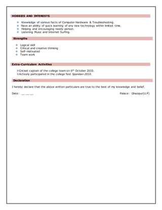 HOBBIES AND INTERESTS
 Knowledge of various facts of Computer Hardware & Troubleshooting.
 Have an ability of quick learning of any new technology within limited time.
 Helping and encouraging needy person.
 Listening Music and Internet Surfing.
Strengths
 Logical skill
 Critical and creative thinking
 Self-motivated
 Team work
Extra-Curriculam Activities
Cricket captain of the college team on 6th October 2010.
Actively participated in the college fest Spandan-2010.
Declaration
I hereby declare that the above written particulars are true to the best of my knowledge and belief.
Date: __ __ __ Palace: Ghazipur(U.P)
 