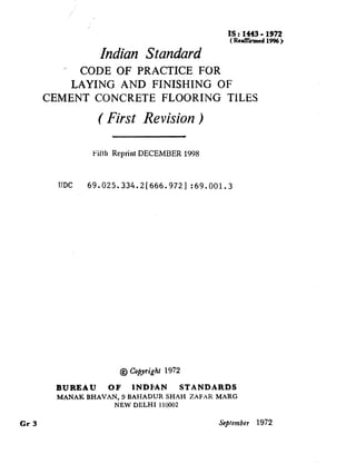IS : 1443 - 1972
( Rdlhmed 1996)
Indian Standard
’ CODE OF PRACTICE FOR
LAYING AND FINISHING OF
CEMENT CONCRETE FLOORING TILES
( First Revision )
Filih Reprint DECEMBER 1998
IJDC 69.025.334.2l666.9721 :69.001.3
@ Copyright 1972
BUREAU OF INDI*AN STANDARDS
MANAK BHAVAN, 9 BAHADUR SHAH ZAFAR MAEiG
NEW DELHI 110002
cl-3 &p/ember 1972
 