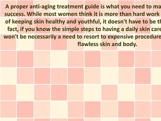 A proper anti-aging treatment guide is what you need to ma
success. While most women think it is more than hard work t
of keeping skin healthy and youthful, it doesn't have to be th
 fact, if you know the simple steps to having a daily skin care
won't be necessarily a need to resort to expensive procedure
                            flawless skin and body.
 