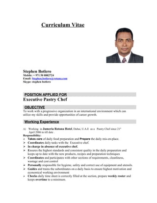 Curriculum Vitae
Stephen Botlero
Mobile: + 971 50 8882724
Email: Stephen.botlero@rotana.com
Skype: stephen botlero
POSITION APPLIED FOR
Executive Pastry Chef
OBJECTIVE
To work with a progressive organization in an international environment which can
utilize my skills and provide opportunities of career growth.
Working Experience
A) Working in Jumeria Rotana Hotel, Dubai, U.A.E as a Pastry Chef since 21st
April 2006 to till date .
Responsibility:
 Takes care of daily food preparation and Prepare the daily mis-en-place.
 Coordinates daily tasks with the Executive chef.
 In charge in absence of executive chef.
 Ensures the highest standards and consistent quality in the daily preparation and
keeps up to date with the new products, recipes and preparation techniques
 Coordinates and participates with other sections of requirements, cleanliness,
wastage and cost control
 Personally responsible for hygiene, safety and correct use of equipment and utensils.
 Guides and trains the subordinates on a daily basis to ensure highest motivation and
economical working environment
 Checks daily time sheet is correctly filled at the section, prepare weekly roster and
keeps overtime to a minimum.
 