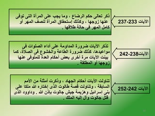237- الآيات 233 
ذكر تعالى حكم الرضاع ، وما يجب على المرأة التى توفى 
عنها زوجها ، وكذلك إستحقاق المرأة لنصف المهر أو 
كامل المهر فى حالة طلاقها . 
242- الآيات 238 
252- الآيات 242 
تذكر الآيات ضرورة المداومة على أداء الصلوات فى 
مواعيدها، كذلك ضرورة الطاعة والخلشوع فى الصلاة، كما 
بينت الآيات مرة أخلرى بعض أحكام العدة للمتوفى عنها 
زوجها أو المطلقة . 
تناولت الآيات أحكام الجهاد ، وذكرت أمثلة من الأمم 
السابقة ، وتناولت قصة طالوت الذى إخلتاره الله ملكا على 
بنى إسرائيل وهزيمة جيش جالوت بإذن الله . وداوود الذى 
قتل جالوت وآل إليه الملك . 
16 
 