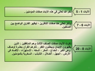5 ذكر الله تعالى فى هذه الآيات صفات المؤمنين . - الآيات 1 
7 - الآيات 6 
وذكر تعالى هنا صفات الكافرين ؛ ليظهر الفارق الواضح بين 
الصنفين. 
20 - الآيات 8 
ذكرت الآيات صفات الصنف الثالث وهم المنافقين : الذين 
يظهرون الإيمان ويبطنون الكفر . ذكرهم القرآن بعشرة أوصاف 
وهى الكبر ، الخلداع ، المكر ، السفه ، الإستهزاء ، الإفساد فى 
الأرض ، الجهل ، الضلال ، التذبذب ، السخلرية بالمؤمنين. 
3 
 