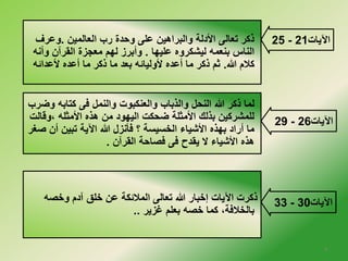 25 ذكر تعالى الأدلة والبراهين على وحدة رب العالمين .وعرف - الآيات 21 
الناس بنعمه ليشكروه عليها . وأبرز لهم معجزة القرآن وأنه 
كلام الله. ثم ذكر ما أعده لأوليائه بعد ما ذكر ما أعده لأعدائه 
29 - الآيات 26 
لما ذكر الله النحل والذباب والعنكبوت والنمل فى كتابه وضرب 
للمشركين بذلك الأمثلة ضحكت اليهود من هذه الأمثله ،وقالت 
ما أراد بهذه الأشياء الخلسيسة ؟ فأنزل الله الآية تبين أن صغر 
هذه الأشياء لا يقدح فى فصاحة القرآن . 
33 ذكرت الآيات إخلبار الله تعالى الملائكة عن خللق آدم وخلصه - الآيات 30 
بالخللافة، كما خلصه بعلم غزير .. 
4 
 
