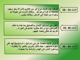 39 أضافت هذه الآيات نوع آخلر من التكريم لآدم ألا وهو سجود - الآيات 34 
الملائكة له كما أمرهم الله . وكذلك أشارت إلى هبوط آدم 
وحواء من الجنة إلى الأرض ،وكذلك إبليس . 
43- الآيات 40 
48 - الآيات 44 
رفض بنى إسرائيل الإيمان والتصديق بما جاء به خلاتم 
المرسلين مع أن ذلك مكتوبا عندهم فى التوراه . 
ذكرهم الله تعالى بنعمه عليهم. 
لا تزال الآيات تتحدث عن بنى إسرائيل ؛ ذم وتوبيخ لهم على 
سوء صنيعهم ، حيث كانوا يأمرون بالخلير ولا يفعلونه ، 
ويدعون الناس إلى الهدى والرشاد ولا يتبعونه . 
5 
 
