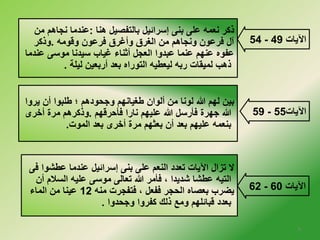 54 - الآيات 49 
ذكر نعمه على بنى إسرائيل بالتفصيل هنا :عندما نجاهم من 
آل فرعون ونجاهم من الغرق وأغرق فرعون وقومه .وذكر 
عفوه عنهم عنما عبدوا العجل أثناء غياب سيدنا موسى عندما 
ذهب لميقات ربه ليعطيه التوراه بعد أربعين ليلة . 
59 - الآيات 55 
62 - الآيات 60 
بين لهم الله لونا من ألوان طغيانهم وجحودهم ؛ طلبوا أن يروا 
الله جهرة فأرسل الله عليهم نارا فأحرقهم .وذكرهم مرة أخلرى 
بنعمه عليهم بعد أن بعثهم مرة أخلرى بعد الموت. 
لا تزال الآيات تعدد النعم على بنى إسرائيل عندما عطشوا فى 
التيه عطشا شديدا ، فأمر الله تعالى موسى عليه السلام أن 
يضرب بعصاه الحجر ففعل ، فتفجرت منه 12 عينا من الماء 
بعدد قبائلهم ومع ذلك كفروا وجحدوا . 
6 
 