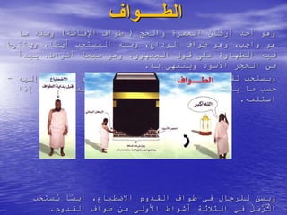 ‫الطـــــواف‬
‫العمرة‬ ‫أركان‬ ‫أحد‬ ‫وهو‬
‫والحج‬
(
‫اإلفاضة‬ ‫طواف‬
)
‫ما‬ ‫ومنه‬
‫المستحب‬ ‫ومنه‬ ،‫الوداع‬ ‫طواف‬ ‫وهو‬ ،‫واجب‬ ‫هو‬
‫ويشترط‬ ،‫ا‬ً
‫ض‬‫أي‬
‫يبدأ‬ ،‫أشواط‬ ‫سبعة‬ ‫وهو‬ ،‫الجمهور‬ ‫قول‬ ‫على‬ ‫الطهارة‬ ‫فيه‬
‫به‬ ‫وينتهي‬ ‫األسود‬ ‫الحجر‬ ‫من‬
.
‫تقبيل‬ ‫ويستحب‬
‫أو‬ ‫األسود‬ ‫الحجر‬
‫اإلشارة‬ ‫أو‬ ‫استالمه‬
‫إليه‬
-
‫يتيسر‬ ‫ما‬ ‫حسب‬
-
‫إذا‬ ‫ويكبر‬ ‫ويسمي‬ ‫إليه‬ ‫أشار‬ ‫إذا‬ ‫ويكبر‬
‫استلمه‬
.
،‫االضطباع‬ ‫القدوم‬ ‫طواف‬ ‫في‬ ‫للرجال‬ ‫ويسن‬
‫ستحب‬ُ
‫ي‬ ‫ا‬ً
‫ض‬‫أي‬
ُ
‫ل‬َ
‫م‬َّ
‫الر‬
‫القدوم‬ ‫طواف‬ ‫من‬ ‫األولى‬ ‫أشواط‬ ‫الثالثة‬ ‫في‬
. 12
 