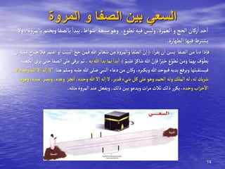 14
‫المروة‬ ‫و‬ ‫الصفا‬ ‫بين‬ ‫السعي‬
‫ويختم‬‫بالصفا‬‫يبدأ‬،‫شوأط‬‫أ‬‫سبعة‬ ‫وهو‬ ،‫تطوع‬‫فيه‬ ‫وليس‬،‫ألعمرة‬ ‫و‬‫ألحج‬ ‫ركان‬‫أ‬‫حد‬‫أ‬
‫وال‬،‫ة‬‫و‬‫بالمر‬
‫ألطهارة‬ ‫فيها‬‫يشترط‬
.
‫أ‬‫ر‬‫يق‬‫ن‬‫أ‬‫يسن‬ ‫ألصفا‬‫من‬ ‫دنا‬ ‫ذأ‬‫فا‬
:
ِ‫للا‬ ِ‫ر‬ِ‫ئ‬‫ا‬ َ‫ع‬َ‫ش‬ ْ
‫ن‬ِ‫م‬ َ‫ة‬َ‫و‬ْ‫ر‬َ‫م‬
ْ
‫أل‬َ‫و‬ ‫ا‬َ‫ف‬َّ‫ألص‬ َّ
‫ن‬ِ‫﴿أ‬
‫ال‬َ‫ف‬ َ‫ر‬َ‫م‬َ‫ت‬ْ‫أع‬ ْ‫و‬َ‫أ‬ َ
‫ت‬ْ‫ي‬َ‫ب‬
ْ
‫أل‬ َّ‫ج‬َ‫ح‬ ْ
‫ن‬َ‫م‬َ‫ف‬
ْ
‫ن‬َ‫أ‬ ِ‫ه‬ْ‫ي‬َ‫ل‬َ‫ع‬ َ‫اح‬َ‫ن‬ُ‫ج‬
ٌ‫يم‬ِ‫ل‬َ‫ع‬ ٌ‫ر‬ِ‫ك‬‫ا‬َ‫ش‬ َ‫للا‬ َّ
‫ن‬ِ‫ا‬َ‫ف‬ ‫أ‬ً‫ر‬ْ‫ي‬َ‫خ‬ َ
‫ع‬َّ‫و‬َ‫ط‬َ‫ت‬ ْ
‫ن‬َ‫م‬َ‫و‬ ‫ا‬َ‫م‬ِ‫ه‬ِ‫ب‬ َ
‫ف‬َّ‫و‬
َّ‫ط‬َ‫ي‬
﴾
‫به‬‫للا‬‫بدأ‬ ‫بما‬‫بدأ‬‫أ‬
،
،‫ألكعبة‬‫يرى‬‫حتى‬ ‫ألصفا‬‫على‬‫يرقى‬‫ثم‬
‫وسلم‬‫عليه‬‫للا‬‫صلى‬‫ألنبي‬ ‫دعاء‬‫من‬ ‫وكان‬،‫ويكبره‬‫للا‬‫فيوحد‬‫يديه‬‫ويرفع‬‫فيستقبلها‬
‫هنا‬
":
‫ال‬‫وحده‬‫للا‬ ‫ال‬‫أ‬‫له‬‫أ‬‫ال‬
‫ونصر‬،‫وعده‬ ‫نجز‬‫أ‬،‫وحده‬‫للا‬‫ال‬‫أ‬‫له‬‫أ‬‫ال‬ ،‫قدير‬‫شيء‬ ‫كل‬‫على‬‫وهو‬‫ألحمد‬‫وله‬‫ألملك‬‫له‬،‫له‬‫يك‬‫ر‬‫ش‬
‫وهزم‬،‫عبده‬
‫وحده‬‫أب‬‫ز‬‫ح‬‫أال‬
‫مثله‬ ‫ة‬‫و‬‫ألمر‬‫عند‬‫ويفعل‬ ،‫ذلك‬‫بين‬‫ويدعو‬‫أت‬‫ر‬‫م‬‫ثالث‬‫ذلك‬‫ر‬‫يكر‬،
.
 