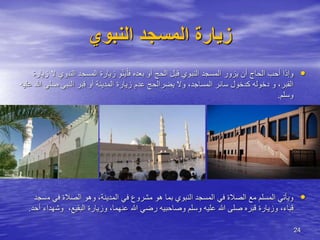 24
‫النبوي‬ ‫المسجد‬ ‫زيارة‬
•
ْ‫فل‬ ‫بعده‬ ‫أو‬ ‫الحج‬ ‫قبل‬ ‫النبوي‬ ‫المسجد‬ ‫يزور‬ ‫أن‬ ‫الحاج‬ ‫أحب‬ ‫وإذا‬
‫و‬ْ‫ن‬َ‫ي‬
‫النب‬ ‫المسجد‬ ‫زيارة‬
‫زيارة‬ ‫ال‬ ‫وي‬
‫يضر‬ ‫وال‬ ،‫المساجد‬ ‫سائر‬ ‫كدخول‬ ‫دخوله‬ ‫و‬ ،‫القبر‬
‫الحج‬
‫عدم‬
‫زيارة‬
‫أو‬ ‫المدينة‬
‫النبي‬ ‫قبر‬
‫صل‬
‫عليه‬ ‫هللا‬ ‫ى‬
‫وسلم‬
.
•
‫م‬ ‫في‬ ‫الصالة‬ ‫وهو‬ ،‫المدينة‬ ‫في‬ ‫مشروع‬ ‫هو‬ ‫بما‬ ‫النبوي‬ ‫المسجد‬ ‫في‬ ‫الصالة‬ ‫مع‬ ‫المسلم‬ ‫ويأتي‬
‫سجد‬
‫عليه‬ ‫هللا‬ ‫صلى‬ ‫قبره‬ ‫وزيارة‬ ،‫قباء‬
‫و‬
‫وش‬ ،‫البقيع‬ ‫وزيارة‬ ،‫عنهما‬ ‫هللا‬ ‫رضي‬ ‫وصاحبيه‬ ‫سلم‬
‫أحد‬ ‫هداء‬
.
 