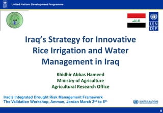 0
Iraq’s Integrated Drought Risk Management Framework
The Validation Workshop, Amman, Jordan March 2nd to 5th
Khidhir Abbas Hameed
Ministry of Agriculture
Agricultural Research Office
Iraq’s Strategy for Innovative
Rice Irrigation and Water
Management in Iraq
 