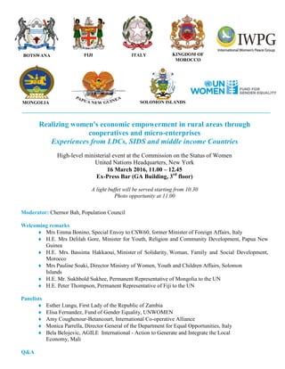 Realizing women's economic empowerment in rural areas through
cooperatives and micro-enterprises
Experiences from LDCs, SIDS and middle income Countries
High-level ministerial event at the Commission on the Status of Women
United Nations Headquarters, New York
16 March 2016, 11.00 – 12.45
Ex-Press Bar (GA Building, 3rd
floor)
A light buffet will be served starting from 10.30
Photo opportunity at 11.00
Moderator: Chernor Bah, Population Council
Welcoming remarks
 Mrs Emma Bonino, Special Envoy to CSW60, former Minister of Foreign Affairs, Italy
 H.E. Mrs Delilah Gore, Minister for Youth, Religion and Community Development, Papua New
Guinea
 H.E. Mrs. Bassima Hakkaoui, Minister of Solidarity, Woman, Family and Social Development,
Morocco
 Mrs Pauline Soaki, Director Ministry of Women, Youth and Children Affairs, Solomon
Islands
 H.E. Mr. Sukhbold Sukhee, Permanent Representative of Mongolia to the UN
 H.E. Peter Thompson, Permanent Representative of Fiji to the UN
Panelists
 Esther Lungu, First Lady of the Republic of Zambia
 Elisa Fernandez, Fund of Gender Equality, UNWOMEN
 Amy Coughenour-Betancourt, International Co-operative Alliance
 Monica Parrella, Director General of the Department for Equal Opportunities, Italy
 Bela Belojevic, AGILE International - Action to Generate and Integrate the Local
Economy, Mali
Q&A
ITALY
MONGOLIA SOLOMON ISLANDS
FIJI KINGDOM OF
MOROCCO
BOTSWANA
 