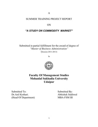 1
A
SUMMER TRAINING PROJECT REPORT
ON
“A STUDY ON COMMODITY MARKET”
Submitted in partial fulfillment for the award of degree of
“Master of Business Administration”
(Session 2011-2013)
In
Faculty Of Management Studies
Mohanlal Sukhadia University
Udaipur
Submitted To: Submitted By:
Dr.Anil Kothari. Abhishek Sukhwal
(Head Of Department) MBA-FSM III
 