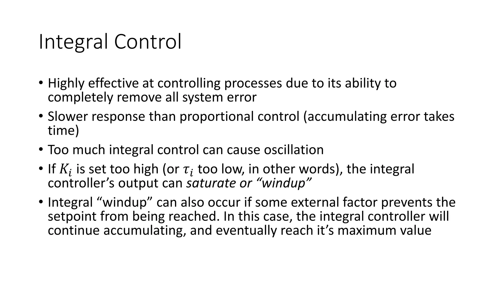 Integral Control
• Highly effective at controlling processes due to its ability to
completely remove all system error
• Slower response than proportional control (accumulating error takes
time)
• Too much integral control can cause oscillation
• If 𝐾𝑖 is set too high (or 𝜏𝑖 too low, in other words), the integral
controller’s output can saturate or “windup”
• Integral “windup” can also occur if some external factor prevents the
setpoint from being reached. In this case, the integral controller will
continue accumulating, and eventually reach it’s maximum value
 