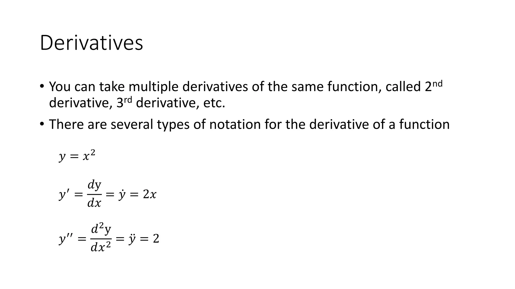 Derivatives
• You can take multiple derivatives of the same function, called 2nd
derivative, 3rd derivative, etc.
• There are several types of notation for the derivative of a function
𝑦 = 𝑥2
𝑦′ =
𝑑y
𝑑𝑥
= 𝑦 = 2𝑥
𝑦′′ =
𝑑2y
𝑑𝑥2
= 𝑦 = 2
 
