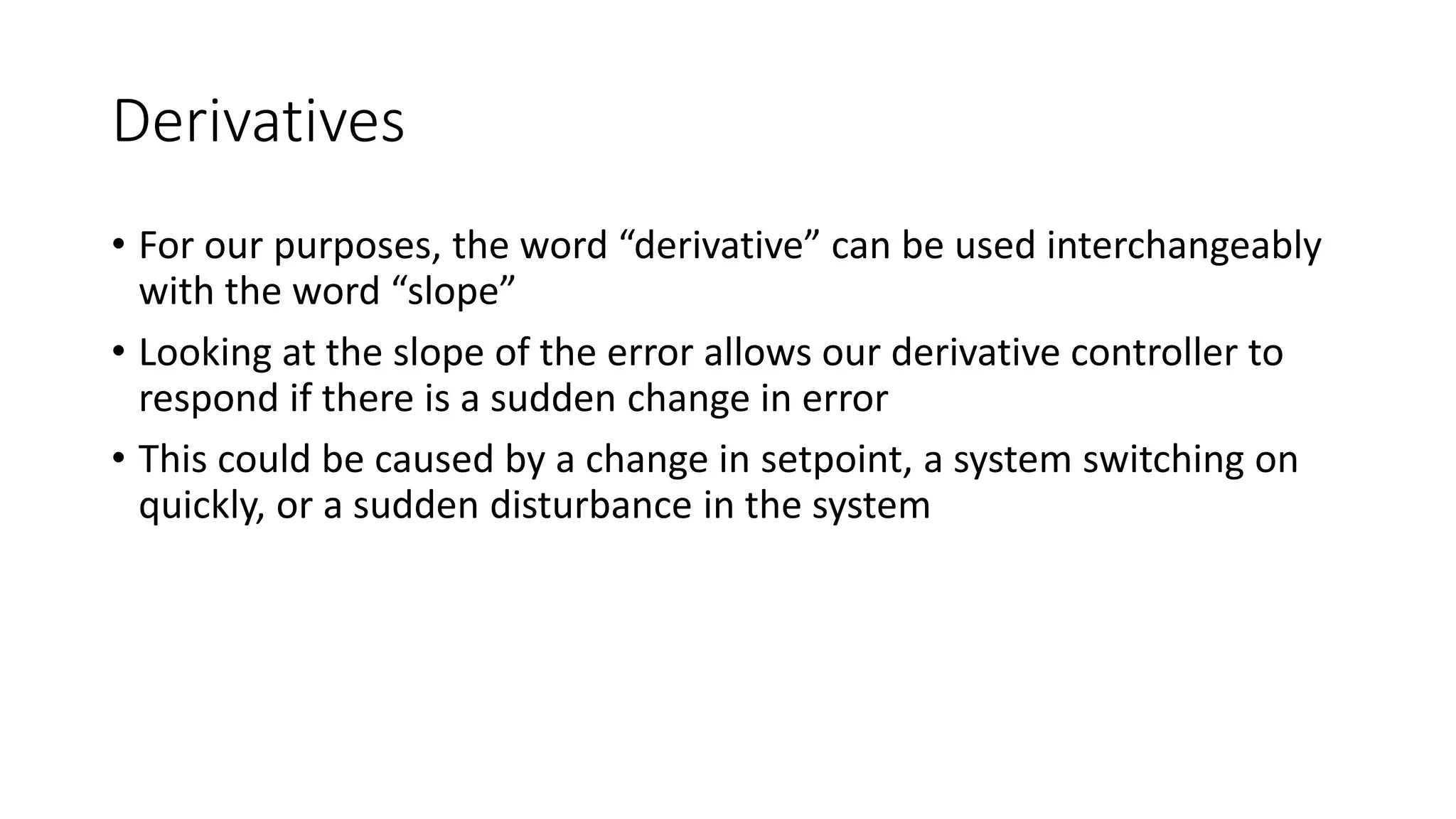 Derivatives
• For our purposes, the word “derivative” can be used interchangeably
with the word “slope”
• Looking at the slope of the error allows our derivative controller to
respond if there is a sudden change in error
• This could be caused by a change in setpoint, a system switching on
quickly, or a sudden disturbance in the system
 