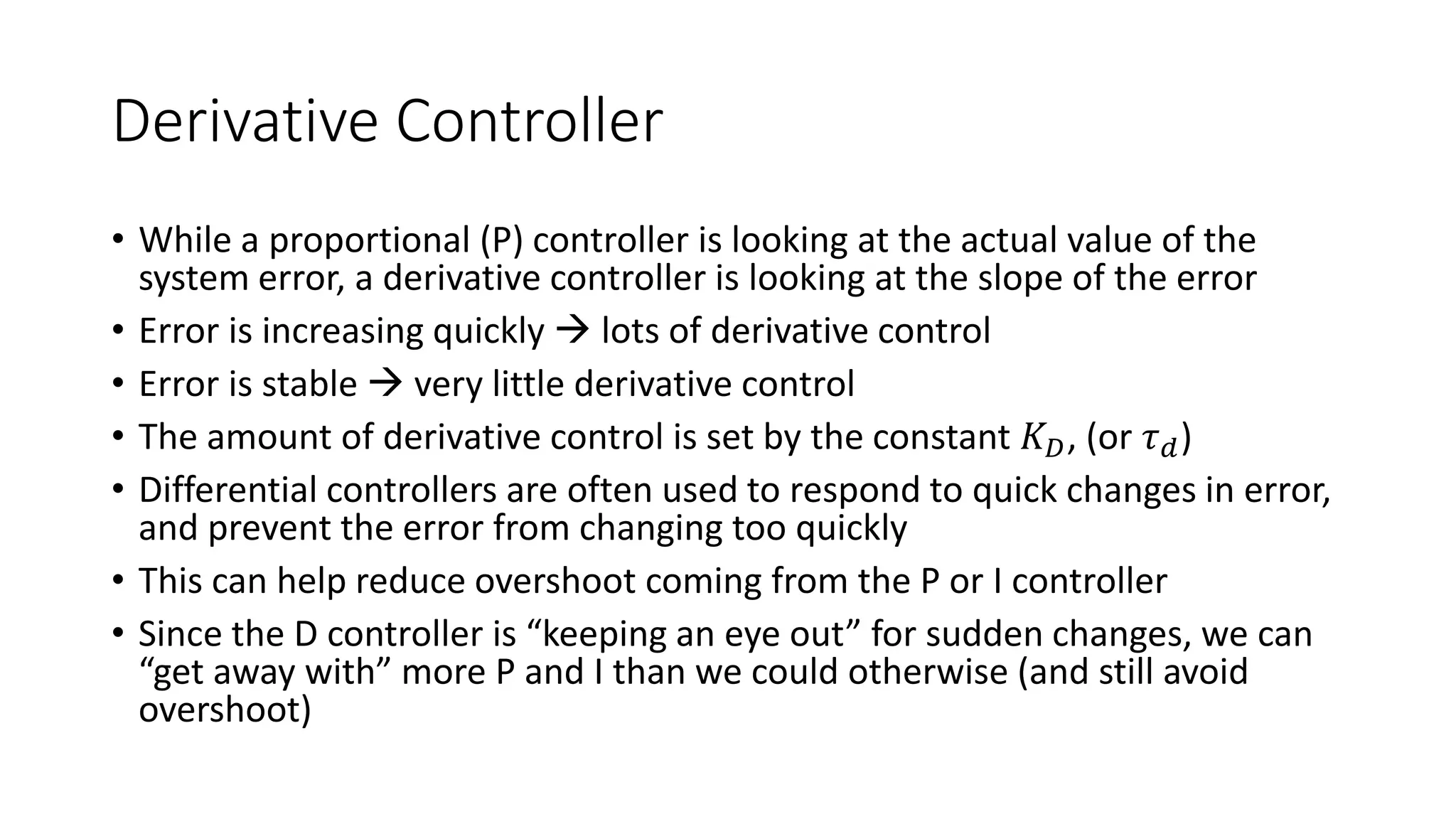 Derivative Controller
• While a proportional (P) controller is looking at the actual value of the
system error, a derivative controller is looking at the slope of the error
• Error is increasing quickly  lots of derivative control
• Error is stable  very little derivative control
• The amount of derivative control is set by the constant 𝐾𝐷, (or 𝜏𝑑)
• Differential controllers are often used to respond to quick changes in error,
and prevent the error from changing too quickly
• This can help reduce overshoot coming from the P or I controller
• Since the D controller is “keeping an eye out” for sudden changes, we can
“get away with” more P and I than we could otherwise (and still avoid
overshoot)
 