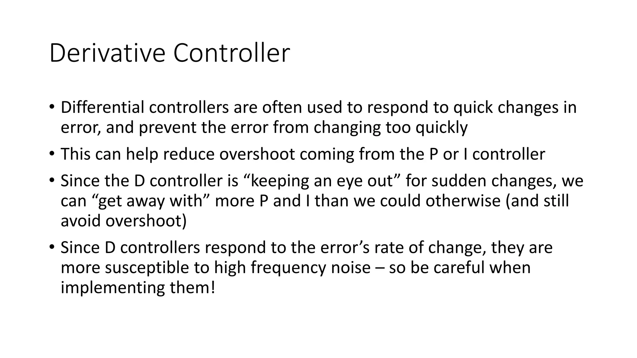 Derivative Controller
• Differential controllers are often used to respond to quick changes in
error, and prevent the error from changing too quickly
• This can help reduce overshoot coming from the P or I controller
• Since the D controller is “keeping an eye out” for sudden changes, we
can “get away with” more P and I than we could otherwise (and still
avoid overshoot)
• Since D controllers respond to the error’s rate of change, they are
more susceptible to high frequency noise – so be careful when
implementing them!
 