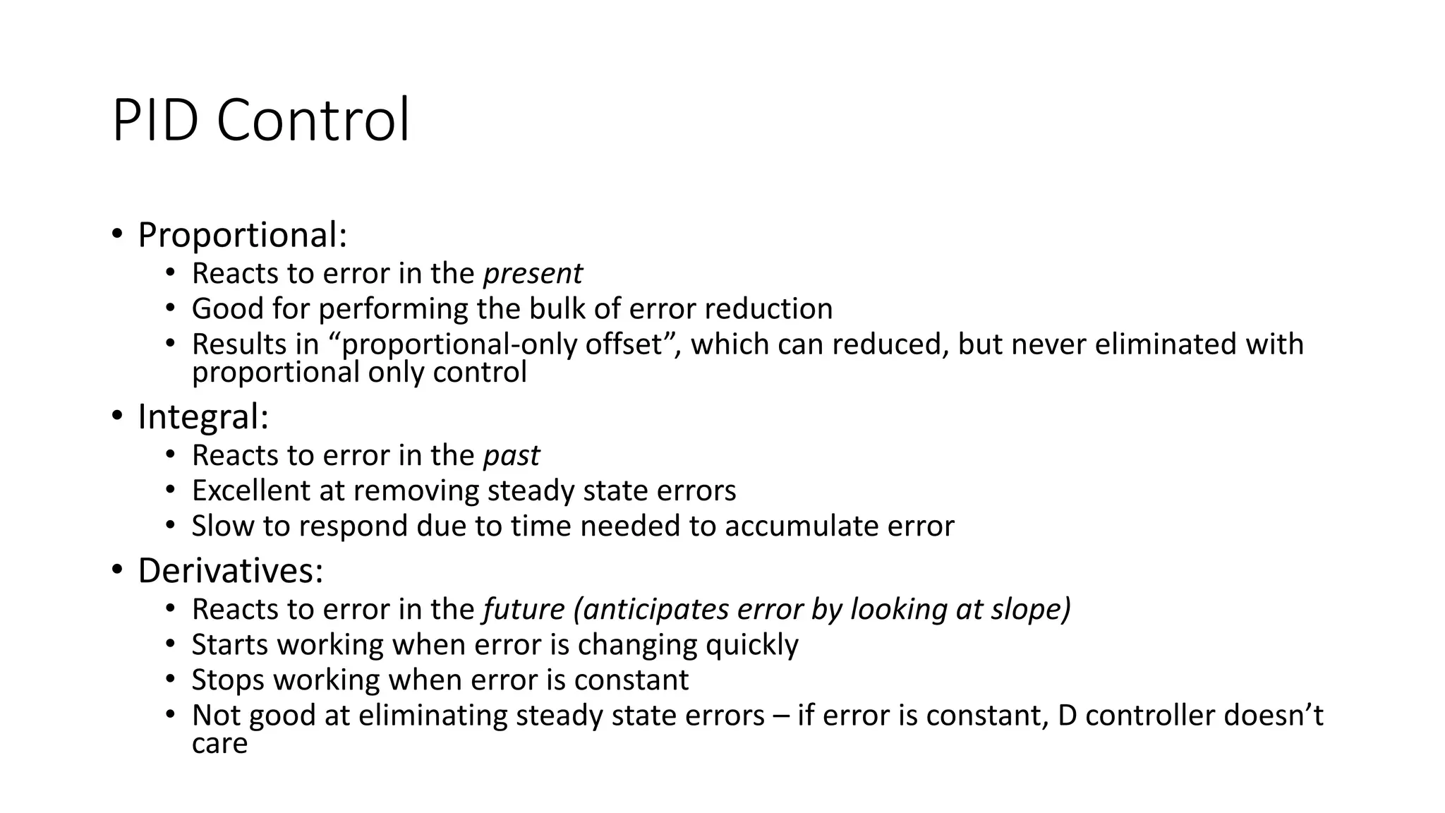 PID Control
• Proportional:
• Reacts to error in the present
• Good for performing the bulk of error reduction
• Results in “proportional-only offset”, which can reduced, but never eliminated with
proportional only control
• Integral:
• Reacts to error in the past
• Excellent at removing steady state errors
• Slow to respond due to time needed to accumulate error
• Derivatives:
• Reacts to error in the future (anticipates error by looking at slope)
• Starts working when error is changing quickly
• Stops working when error is constant
• Not good at eliminating steady state errors – if error is constant, D controller doesn’t
care
 