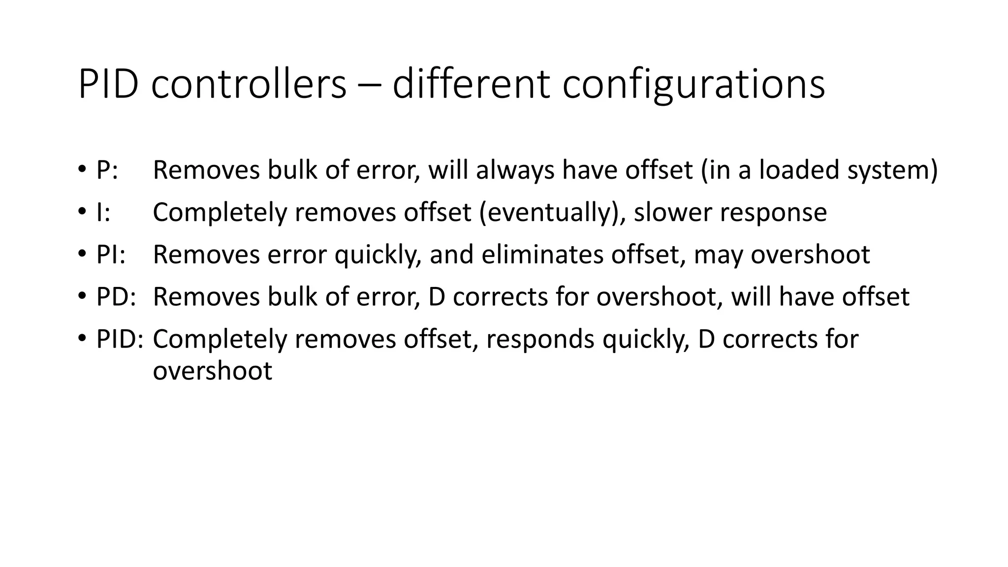 PID controllers – different configurations
• P: Removes bulk of error, will always have offset (in a loaded system)
• I: Completely removes offset (eventually), slower response
• PI: Removes error quickly, and eliminates offset, may overshoot
• PD: Removes bulk of error, D corrects for overshoot, will have offset
• PID: Completely removes offset, responds quickly, D corrects for
overshoot
 