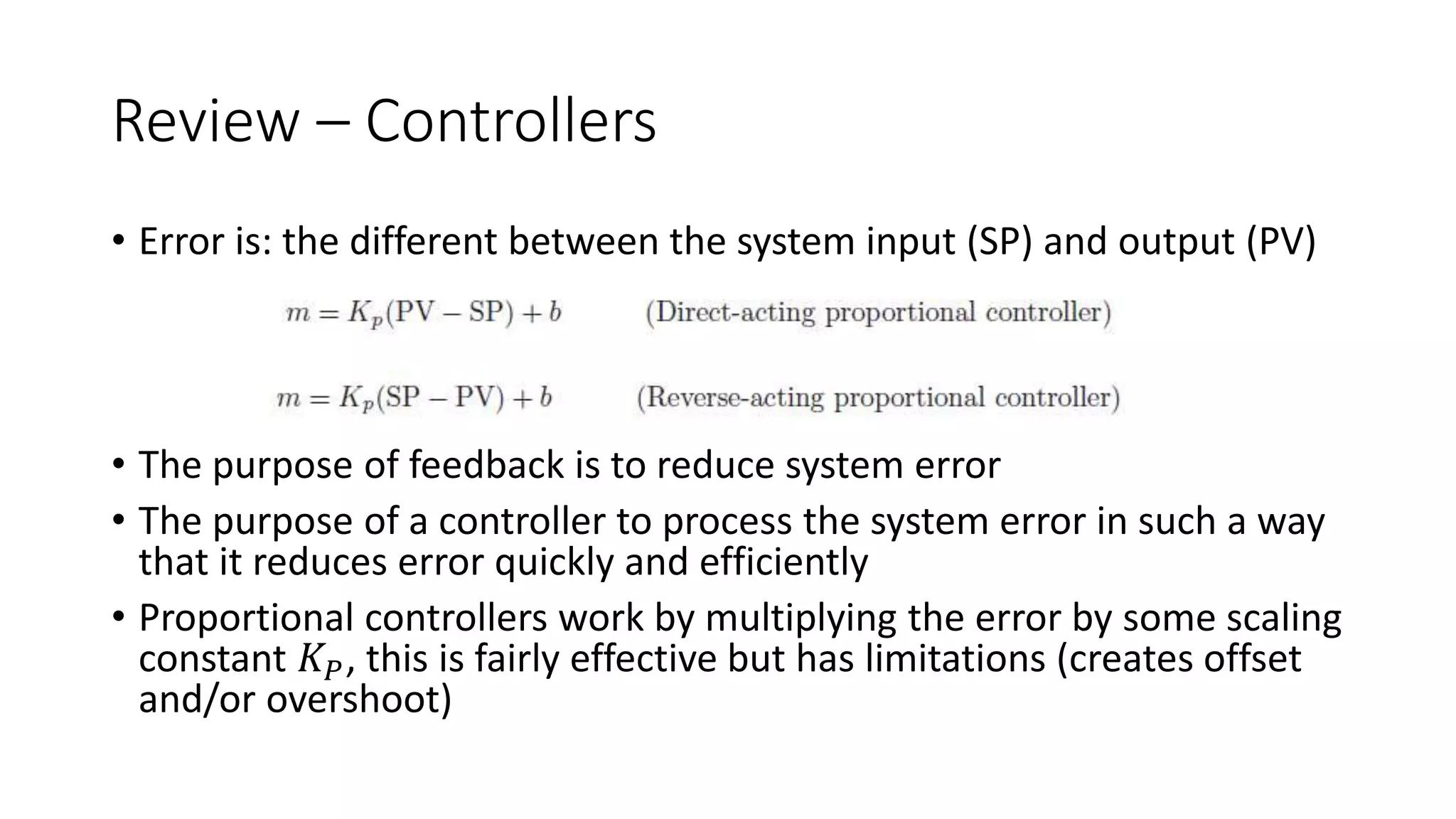 Review – Controllers
• Error is: the different between the system input (SP) and output (PV)
• The purpose of feedback is to reduce system error
• The purpose of a controller to process the system error in such a way
that it reduces error quickly and efficiently
• Proportional controllers work by multiplying the error by some scaling
constant 𝐾𝑃, this is fairly effective but has limitations (creates offset
and/or overshoot)
 