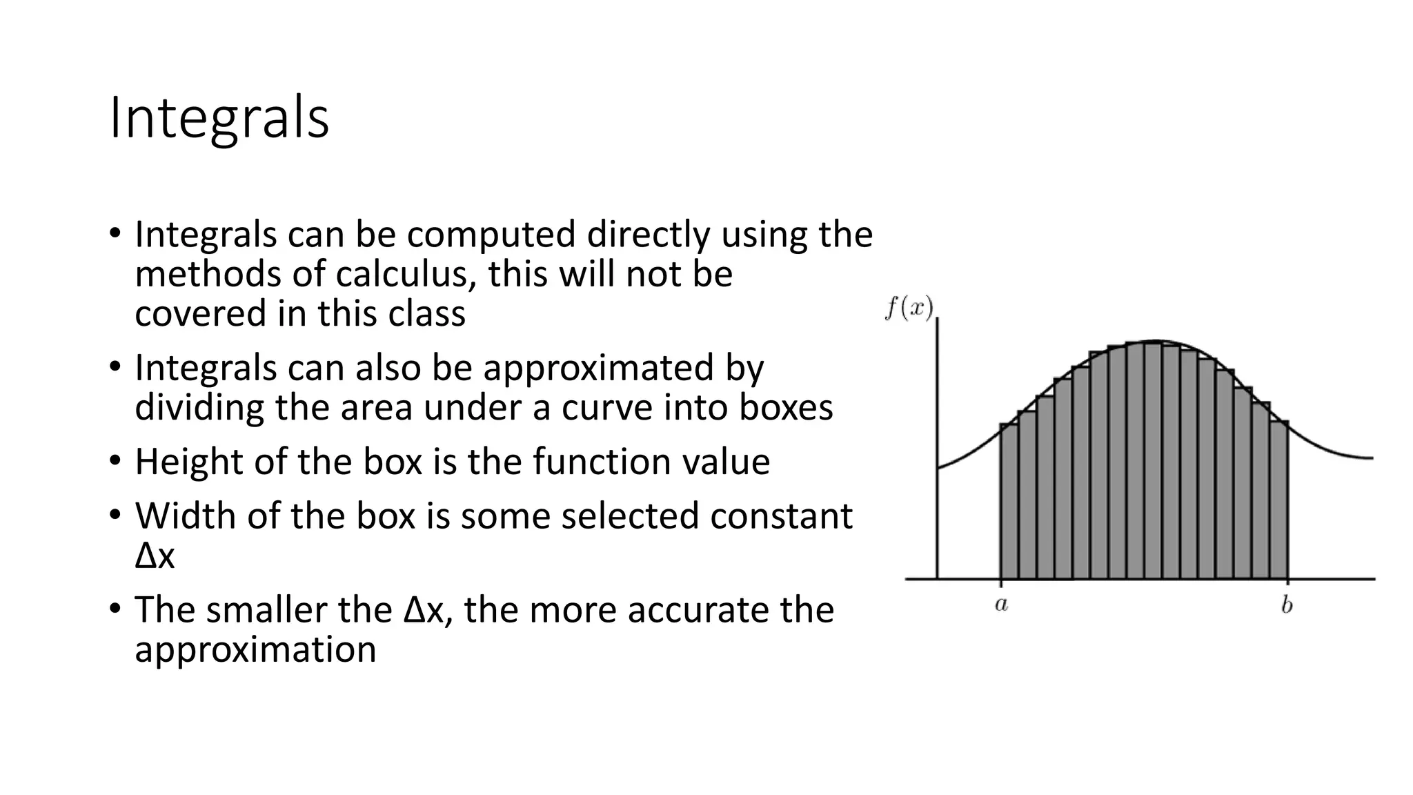 Integrals
• Integrals can be computed directly using the
methods of calculus, this will not be
covered in this class
• Integrals can also be approximated by
dividing the area under a curve into boxes
• Height of the box is the function value
• Width of the box is some selected constant
Δx
• The smaller the Δx, the more accurate the
approximation
 