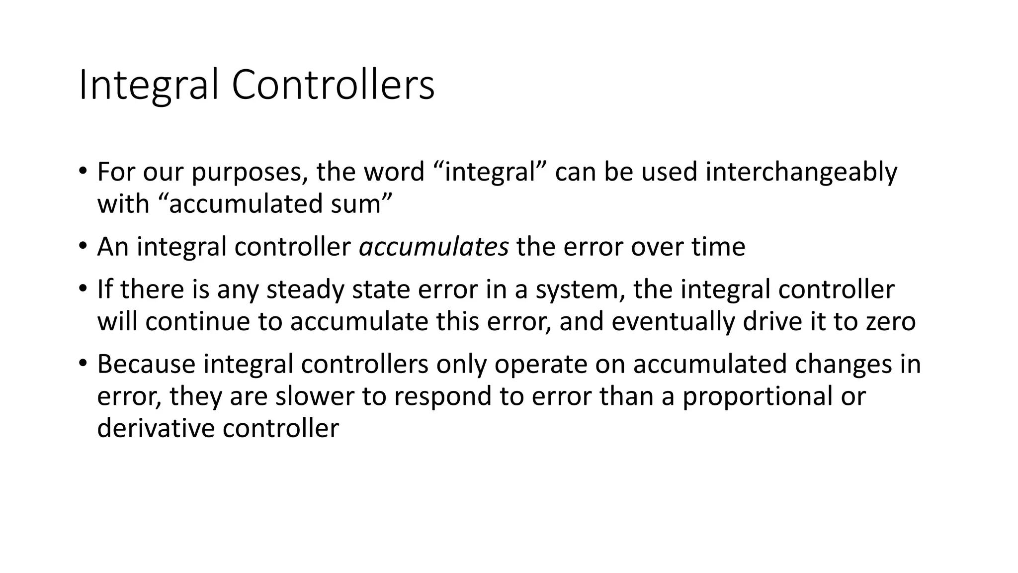 Integral Controllers
• For our purposes, the word “integral” can be used interchangeably
with “accumulated sum”
• An integral controller accumulates the error over time
• If there is any steady state error in a system, the integral controller
will continue to accumulate this error, and eventually drive it to zero
• Because integral controllers only operate on accumulated changes in
error, they are slower to respond to error than a proportional or
derivative controller
 