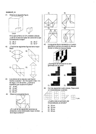 41. Observa la siguiente figura.
qi
m1 2 .CAJA 1u3
Si la caja se llena con 24 unidades cúbicas,
¿cuál es el área de todas las caras de la caja
considerando la tapa?
A) 28 u2 B) 26 u2
C) 40 u2 D) 52 u2
42. 'Cuál de las siguientes figuras tiene mayor
Y$-$, B) ,
c,
D, 843. Los planos de la casa de Juan fueron
hechos a escala 1: 50. Si el jardín mide 3 m
de largo y 2 m de ancho, ¿cuál es la
superficie que ocupa en el plano?
A) 6 cm2
B) 12 cm2
C) 24 cm2
D) 48 cm2
44. Observa la siauientefiaura.
!i
Fd¿En cuál de las siguientesopciones se
presenta el área sombreada mayor al área
de la figura anterior?
45. La siguiente figura representa un cuerpo
geométrico que se va a partir en dos por
donde lo indica la línea punteada.
fg'Qué figura se formará en la cara
D)
46. Con las siguientes cuatro piezas, Pepearmó
un rompecabezas cuadrado.
--
~Cuántomidel:el perímetroEkdel M I C m
rompecabezas ya armado?
A) 24 cm
B) 32 cm
C) 36 cm
D) 48 cm
 
