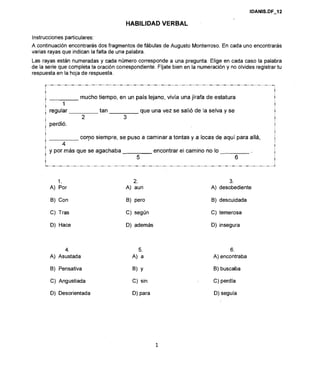 HABILIDAD VERBAL
Instruccionesparticulares:
A continuación encontrarás dos fragmentos de fábulas de Augusto Monterroso.En cada uno encontrarás
varias rayas que indican la falta de una palabra.
Las rayas están numeradas y cada número corresponde a una pregunta. Elige en cada caso la palabra
de la serie que completa la oración correspondiente.Fíjate bien en la numeracióny no olvides registrartu
respuestaen la hoja de respuesta.
I mucho tiempo, en un país lejano, vivía una jirafa de estatura !
i 1 !
, regular tan que una vez se salió de la selva y se !
2 3 I
i perdió. !
I
! corpo siempre, se puso a caminar a tontas y a locas de aquí para allá, j
1 4
I !
: y por más que se agachaba encontrar el camino no lo
1 5 6 !
I !
1.
A) Por
B) Con
C) Tras
D) Hace
4.
A) Asustada
B) Pensativa
C) Angustiada
D) Desorientada
2.
A) aun
B) pero
C) según
D) además
B) Y
C) sin
D) para
3.
A) desobediente
B) descuidada
C) temerosa
D) insegura
6.
A) encontraba
B) buscaba
C) perdía
D) seguía
 