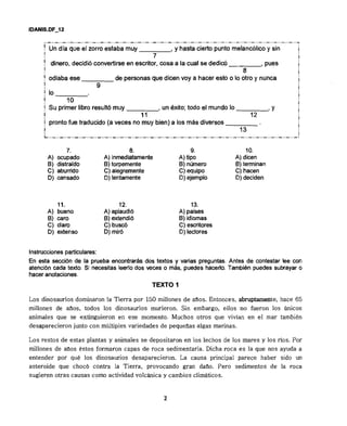 ( Un día que el zorro estaba my , y hasta cierto punto melancólicoy sin
! 7
' dinero, decidióconvertirseen escritor, cosa a la cual se dediw , pues
! 8
I odiaba ese de personasque dicen voy a hacer esto o lo otro y nunca
9
] lo
! 1o
! Su primer libro resultó muy , un éxito; todo el mundo lo t Y
! 11 12
j prontofue traducido (a veces no muy bien) a los más diversos
13
L..-..-..-..-..-..-..-.. -..-.,-,,-..-..-.,-..-..-,,-..-..-..-..-,.-..-.,-..-..-..-..-..-..-..-.
7. 8. 9. 1O.
A) ocupado A) inmediatamente A) tipo A) dicen
B) distraído B) torpemente B) nhero 8)terminan
C) aburrido C) alegremente C) equipo C) hacen
D) cansado O) lentamente O) ejemplo O) deciden
11. 12. 13.
A) bueno A) aplaudi6 A) paises
B) caro 6)extendi6 B) idiomas
C) claro C) buscó C) escritores
D) extenso D) mir6 O) lectores
Instruccionesparticulares:
En esta secci6n de la prueba encontrarás dos textos y varias preguntas. Antes de contestar lee con
atenci6n cada texto. Si necesitas leerlodos veces o más, puedes hacerlo. Tambien puedes subrayar o
haceranotaciones.
TEXTO 1
Los dinosaurios dominaron la Tierra por 150 millones de anos. Entonces, abruptamente, hace 65
millones de anos, todos los dinosaurios murieron. Sin embargo, ellos no fueron los únicos
animales que se extinguieron en ese momento. Muchos otros que vivían en el mar también
desaparecieron junto con múltiples variedades de pequeaas algas marinas.
Los restos de estas plantas y animales s e depositaron en los lechos de los mares y los rlos. Por
millones de aaos éstos formaron capas de roca sedimentaria. Dicha roca e s la que nos ayuda a
entender por qué los dinosaurios desaparecieron. La causa principal parece haber sido un
asteroide que choc6 contra la Tierra, provocando gran dano. Pero sedimentos de la roca
sugieren otras causas como actividad volchica y cambios climáticos.
 