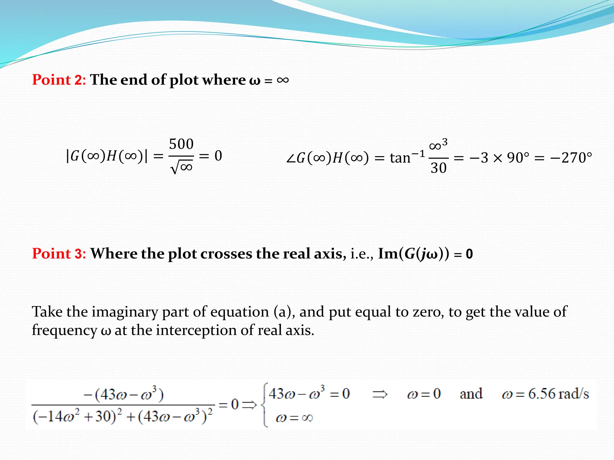 Point 3: Where the plot crosses the real axis, i.e., Im(G(jω)) = 0
Point 2: The end of plot where ω = ∞
𝐺 ∞ 𝐻(∞) =
500
∞
= 0 ∠𝐺 ∞ 𝐻 ∞ = tan−1
∞3
30
= −3 × 90° = −270°
Take the imaginary part of equation (a), and put equal to zero, to get the value of
frequency ω at the interception of real axis.
 