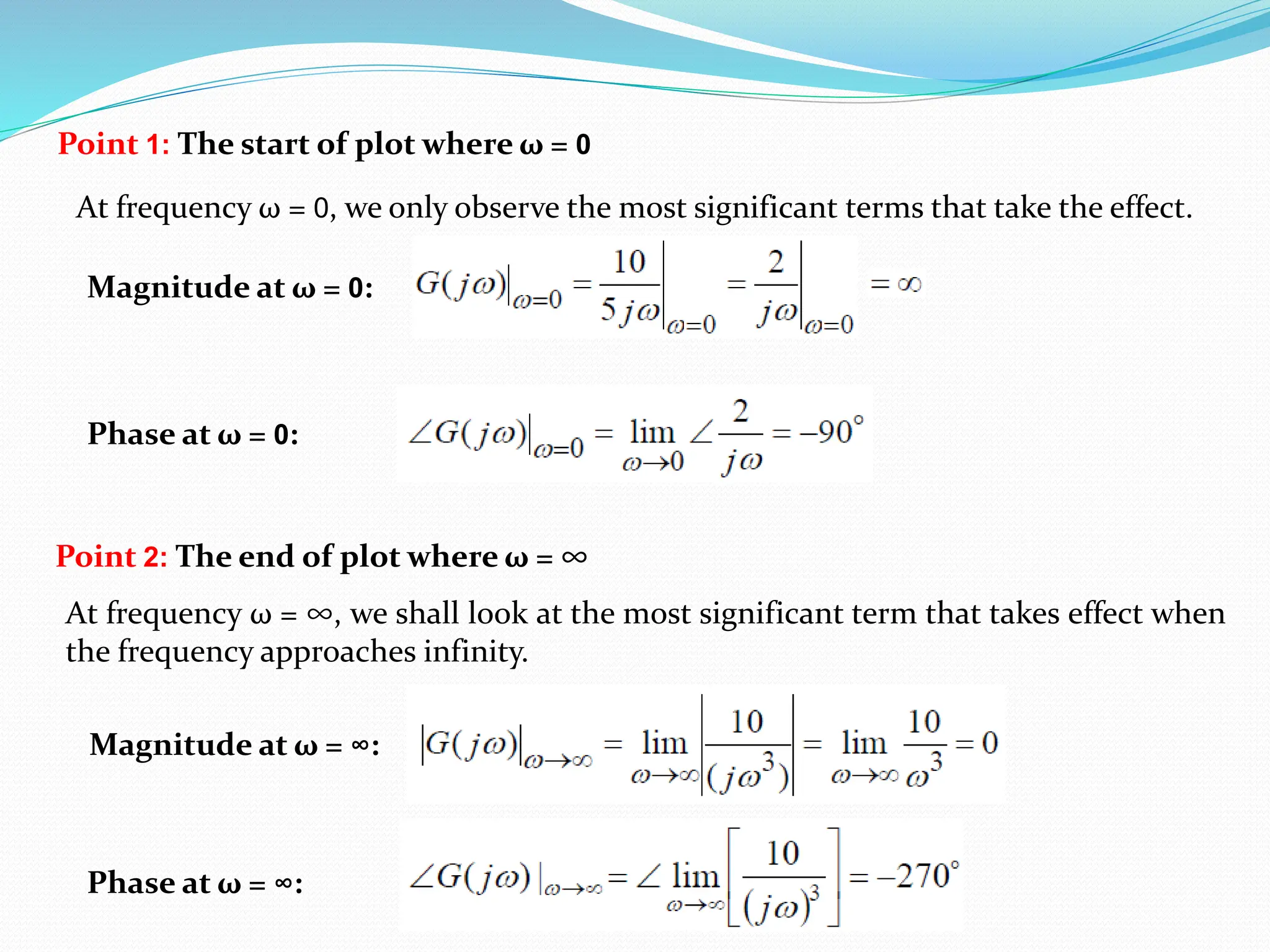 Point 1: The start of plot where ω = 0
At frequency ω = 0, we only observe the most significant terms that take the effect.
Magnitude at ω = 0:
Phase at ω = 0:
Point 2: The end of plot where ω = ∞
At frequency ω = ∞, we shall look at the most significant term that takes effect when
the frequency approaches infinity.
Magnitude at ω = ∞:
Phase at ω = ∞:
 