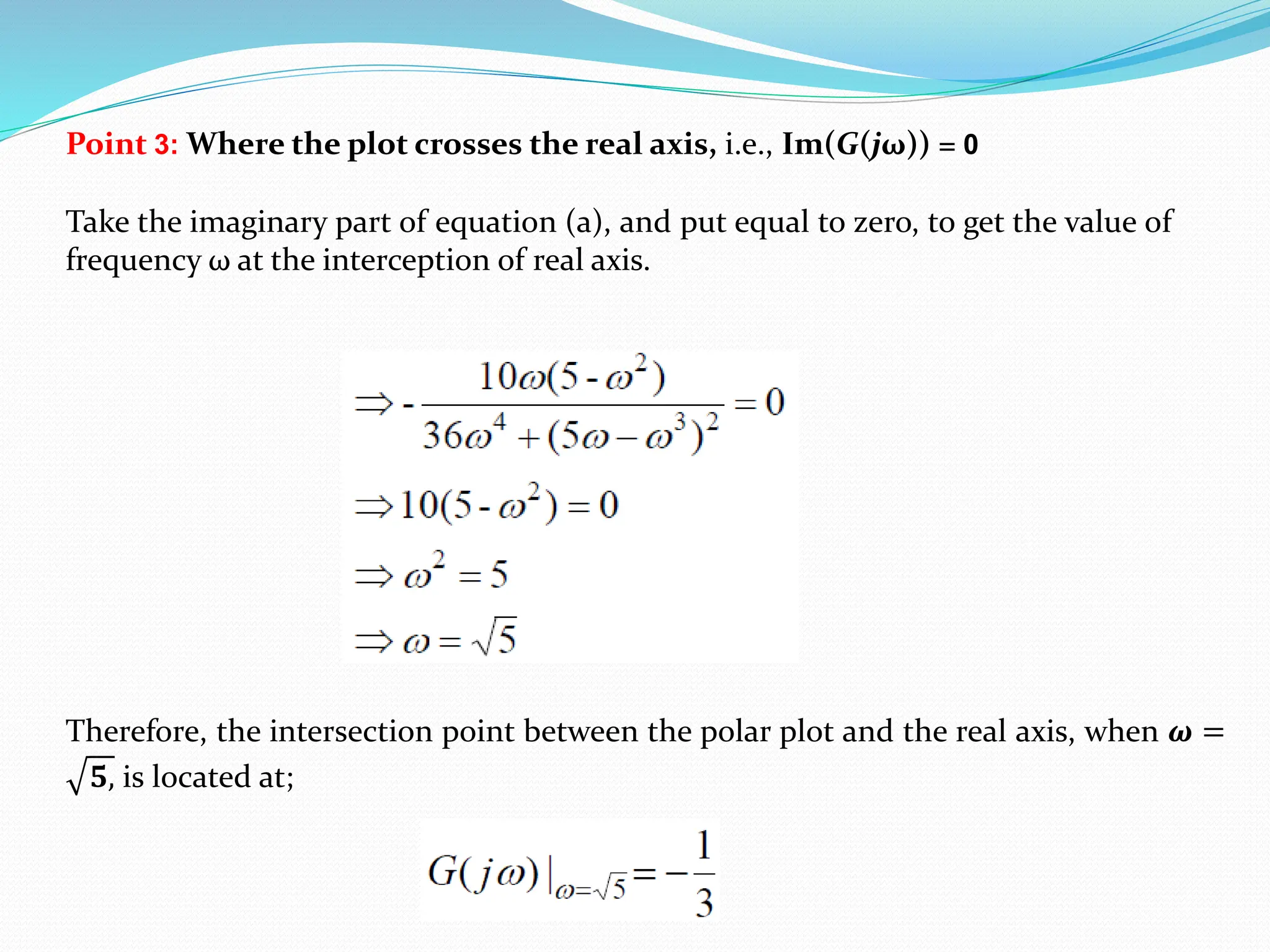 Point 3: Where the plot crosses the real axis, i.e., Im(G(jω)) = 0
Therefore, the intersection point between the polar plot and the real axis, when 𝝎 =
𝟓, is located at;
Take the imaginary part of equation (a), and put equal to zero, to get the value of
frequency ω at the interception of real axis.
 