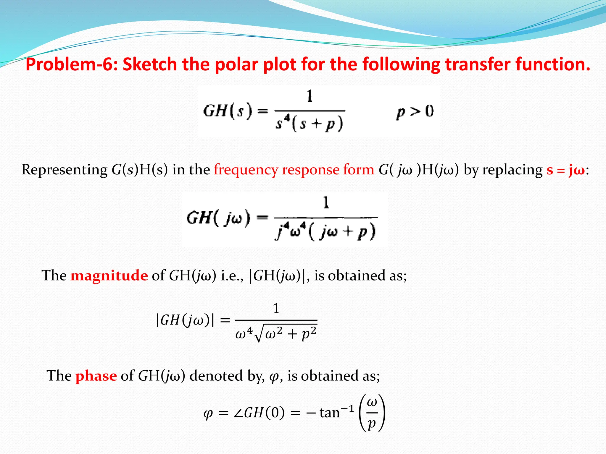 Problem-6: Sketch the polar plot for the following transfer function.
Representing G(s)H(s) in the frequency response form G( jω )H(jω) by replacing s = jω:
The magnitude of GH(jω) i.e., |GH(jω)|, is obtained as;
The phase of GH(jω) denoted by, 𝜑, is obtained as;
𝐺𝐻 𝑗𝜔 =
1
𝜔4 𝜔2 + 𝑝2
𝜑 = ∠𝐺𝐻 0 = − tan−1
𝜔
𝑝
 