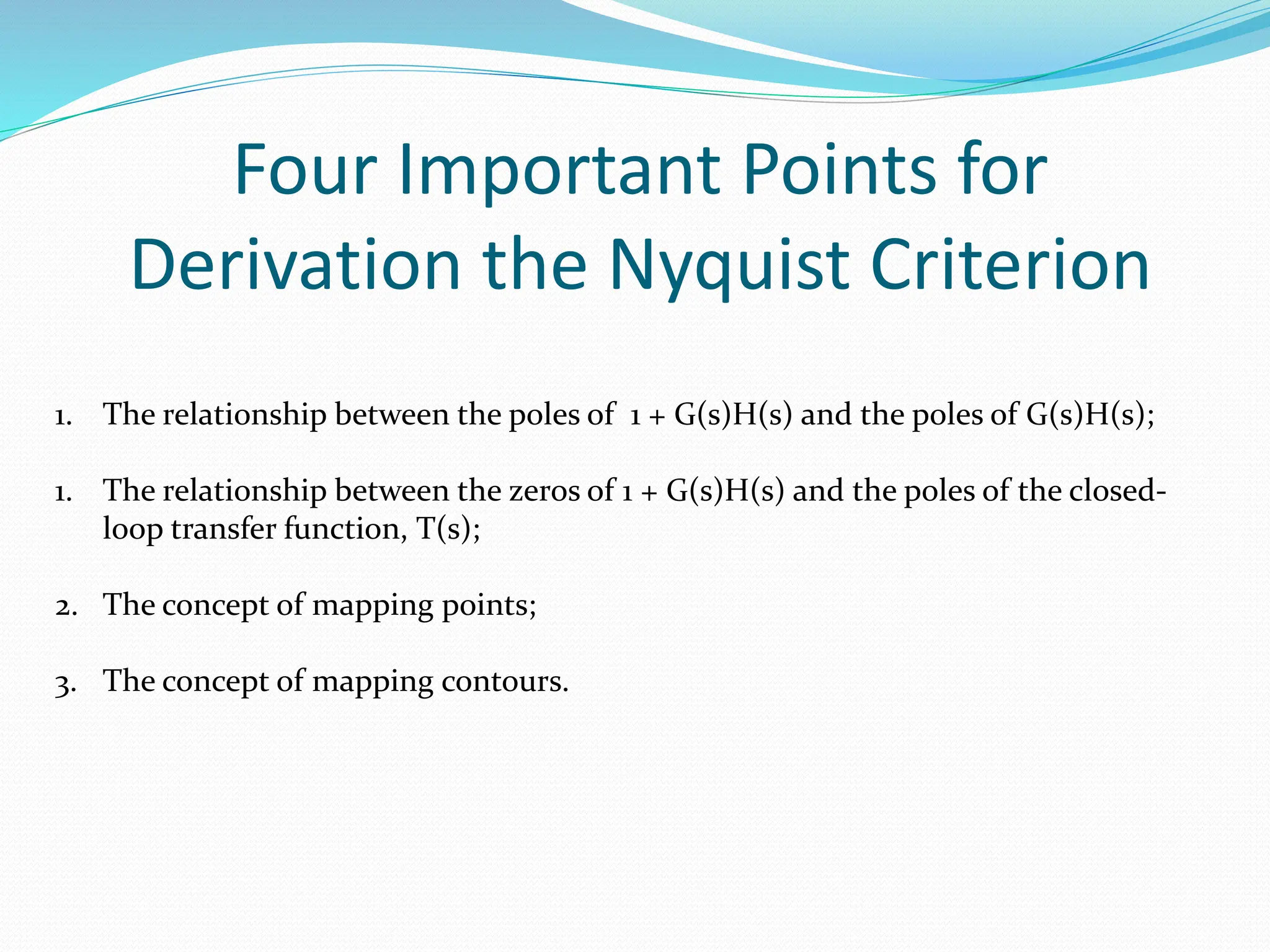 Four Important Points for
Derivation the Nyquist Criterion
1. The relationship between the poles of 1 + G(s)H(s) and the poles of G(s)H(s);
1. The relationship between the zeros of 1 + G(s)H(s) and the poles of the closed-
loop transfer function, T(s);
2. The concept of mapping points;
3. The concept of mapping contours.
 