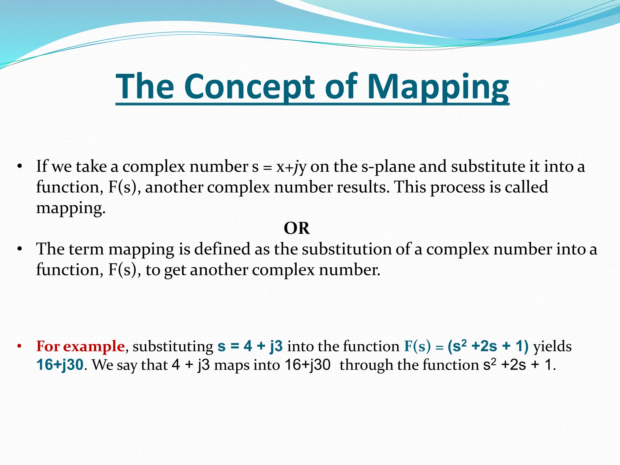 The Concept of Mapping
• If we take a complex number s = x+jy on the s-plane and substitute it into a
function, F(s), another complex number results. This process is called
mapping.
OR
• The term mapping is defined as the substitution of a complex number into a
function, F(s), to get another complex number.
• For example, substituting s = 4 + j3 into the function F(s) = (s2 +2s + 1) yields
16+j30. We say that 4 + j3 maps into 16+j30 through the function s2 +2s + 1.
 