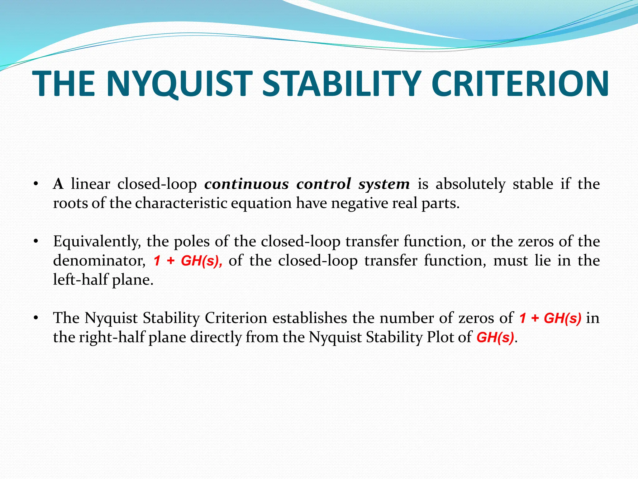 THE NYQUIST STABILITY CRITERION
• A linear closed-loop continuous control system is absolutely stable if the
roots of the characteristic equation have negative real parts.
• Equivalently, the poles of the closed-loop transfer function, or the zeros of the
denominator, 1 + GH(s), of the closed-loop transfer function, must lie in the
left-half plane.
• The Nyquist Stability Criterion establishes the number of zeros of 1 + GH(s) in
the right-half plane directly from the Nyquist Stability Plot of GH(s).
 