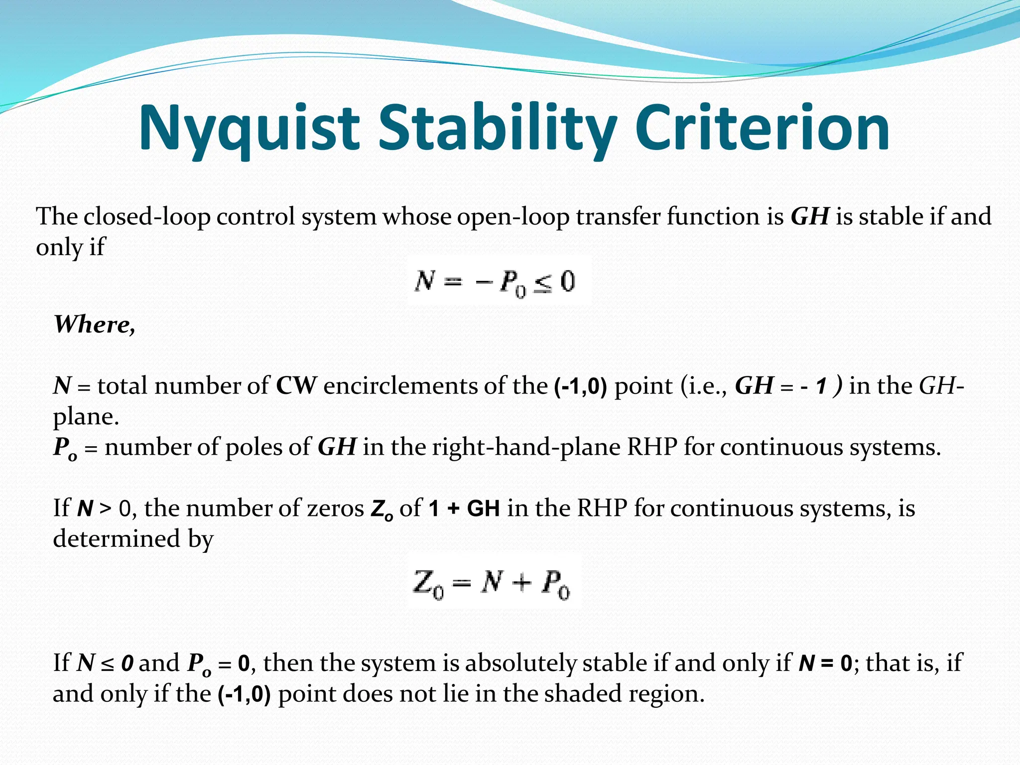 Nyquist Stability Criterion
The closed-loop control system whose open-loop transfer function is GH is stable if and
only if
Where,
N = total number of CW encirclements of the (-1,0) point (i.e., GH = - 1 ) in the GH-
plane.
Po = number of poles of GH in the right-hand-plane RHP for continuous systems.
If N > 0, the number of zeros Zo of 1 + GH in the RHP for continuous systems, is
determined by
If N ≤ 0 and Po = 0, then the system is absolutely stable if and only if N = 0; that is, if
and only if the (-1,0) point does not lie in the shaded region.
 