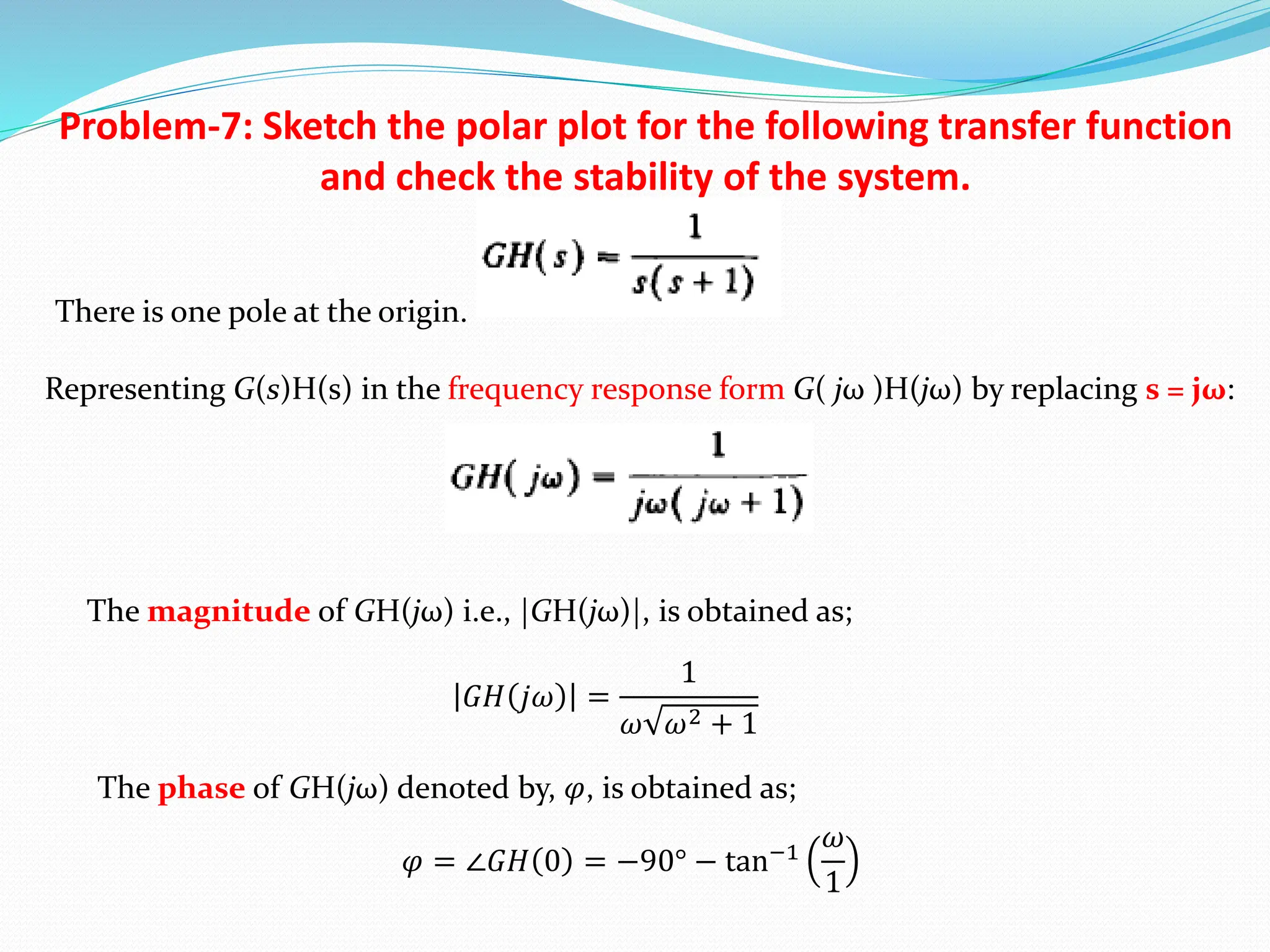 Problem-7: Sketch the polar plot for the following transfer function
and check the stability of the system.
There is one pole at the origin.
Representing G(s)H(s) in the frequency response form G( jω )H(jω) by replacing s = jω:
The magnitude of GH(jω) i.e., |GH(jω)|, is obtained as;
The phase of GH(jω) denoted by, 𝜑, is obtained as;
𝐺𝐻 𝑗𝜔 =
1
𝜔 𝜔2 + 1
𝜑 = ∠𝐺𝐻 0 = −90° − tan−1
𝜔
1
 
