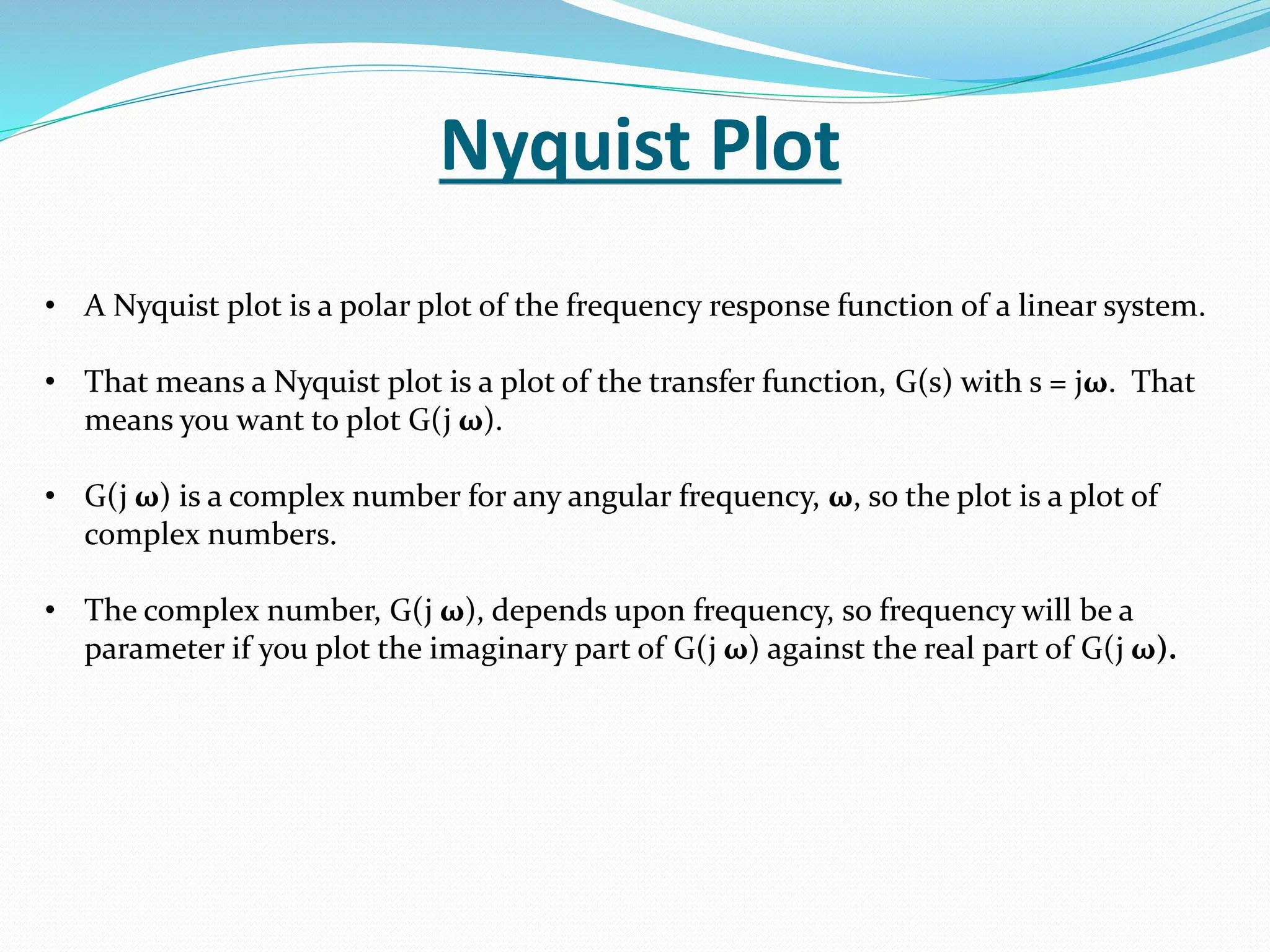 Nyquist Plot
• A Nyquist plot is a polar plot of the frequency response function of a linear system.
• That means a Nyquist plot is a plot of the transfer function, G(s) with s = jω. That
means you want to plot G(j ω).
• G(j ω) is a complex number for any angular frequency, ω, so the plot is a plot of
complex numbers.
• The complex number, G(j ω), depends upon frequency, so frequency will be a
parameter if you plot the imaginary part of G(j ω) against the real part of G(j ω).
 