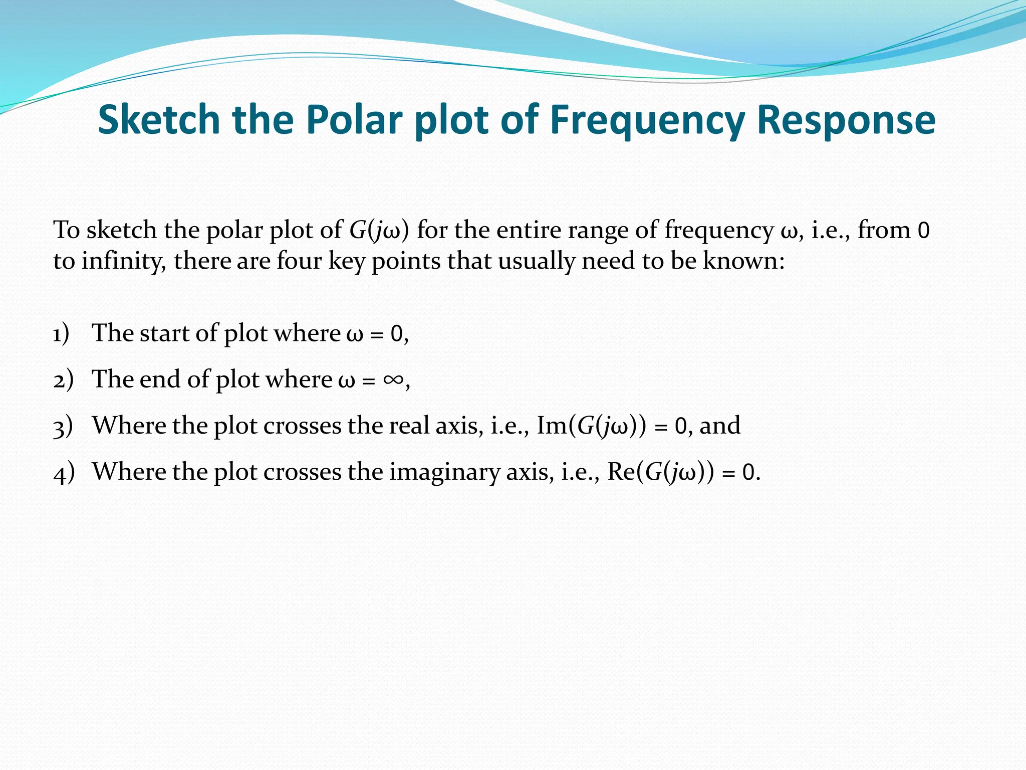 Sketch the Polar plot of Frequency Response
To sketch the polar plot of G(jω) for the entire range of frequency ω, i.e., from 0
to infinity, there are four key points that usually need to be known:
1) The start of plot where ω = 0,
2) The end of plot where ω = ∞,
3) Where the plot crosses the real axis, i.e., Im(G(jω)) = 0, and
4) Where the plot crosses the imaginary axis, i.e., Re(G(jω)) = 0.
 