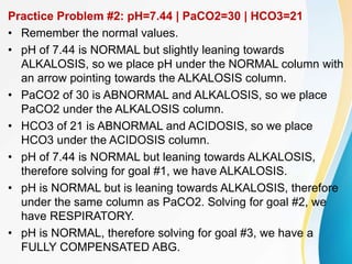 Practice Problem #2: pH=7.44 | PaCO2=30 | HCO3=21
• Remember the normal values.
• pH of 7.44 is NORMAL but slightly leaning towards
ALKALOSIS, so we place pH under the NORMAL column with
an arrow pointing towards the ALKALOSIS column.
• PaCO2 of 30 is ABNORMAL and ALKALOSIS, so we place
PaCO2 under the ALKALOSIS column.
• HCO3 of 21 is ABNORMAL and ACIDOSIS, so we place
HCO3 under the ACIDOSIS column.
• pH of 7.44 is NORMAL but leaning towards ALKALOSIS,
therefore solving for goal #1, we have ALKALOSIS.
• pH is NORMAL but is leaning towards ALKALOSIS, therefore
under the same column as PaCO2. Solving for goal #2, we
have RESPIRATORY.
• pH is NORMAL, therefore solving for goal #3, we have a
FULLY COMPENSATED ABG.
 
